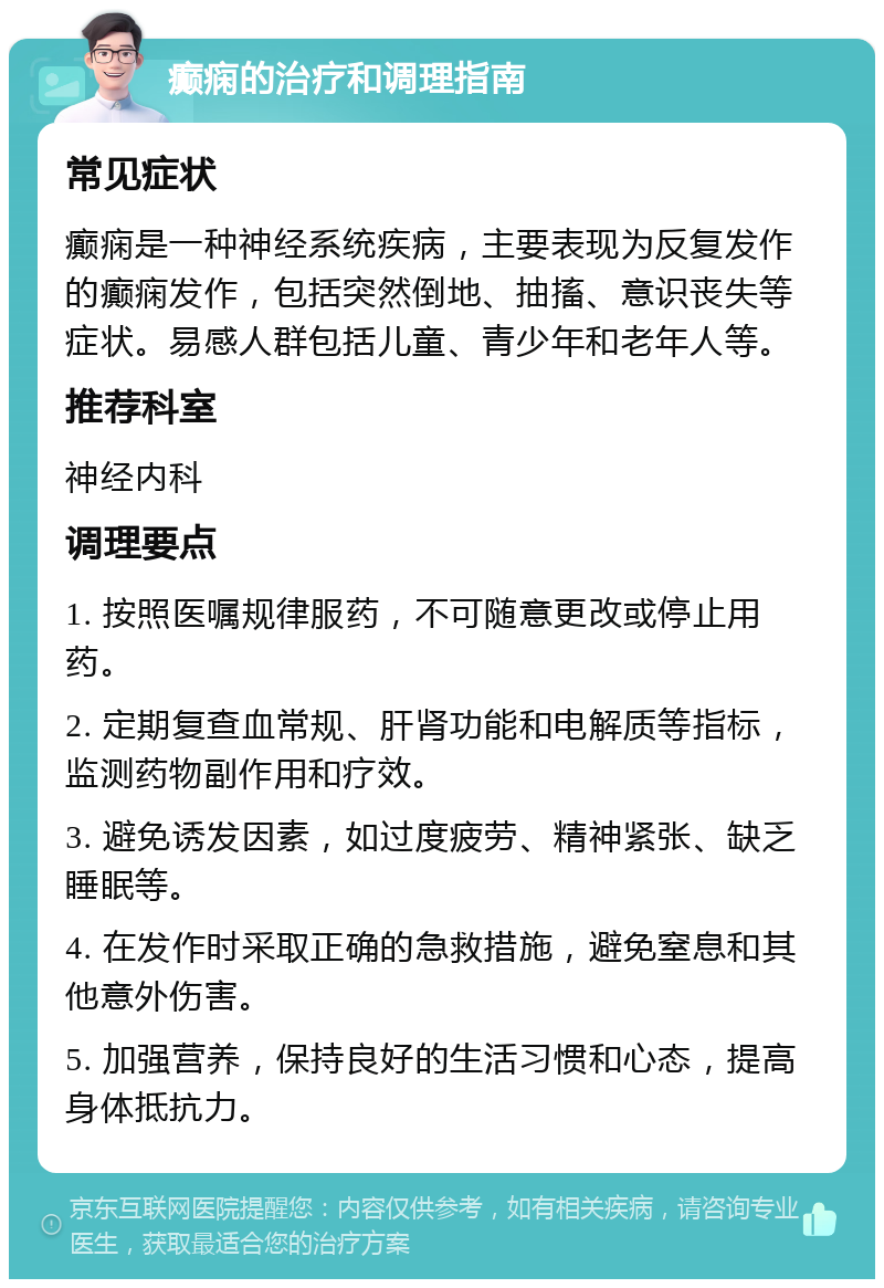 癫痫的治疗和调理指南 常见症状 癫痫是一种神经系统疾病，主要表现为反复发作的癫痫发作，包括突然倒地、抽搐、意识丧失等症状。易感人群包括儿童、青少年和老年人等。 推荐科室 神经内科 调理要点 1. 按照医嘱规律服药，不可随意更改或停止用药。 2. 定期复查血常规、肝肾功能和电解质等指标，监测药物副作用和疗效。 3. 避免诱发因素，如过度疲劳、精神紧张、缺乏睡眠等。 4. 在发作时采取正确的急救措施，避免窒息和其他意外伤害。 5. 加强营养，保持良好的生活习惯和心态，提高身体抵抗力。