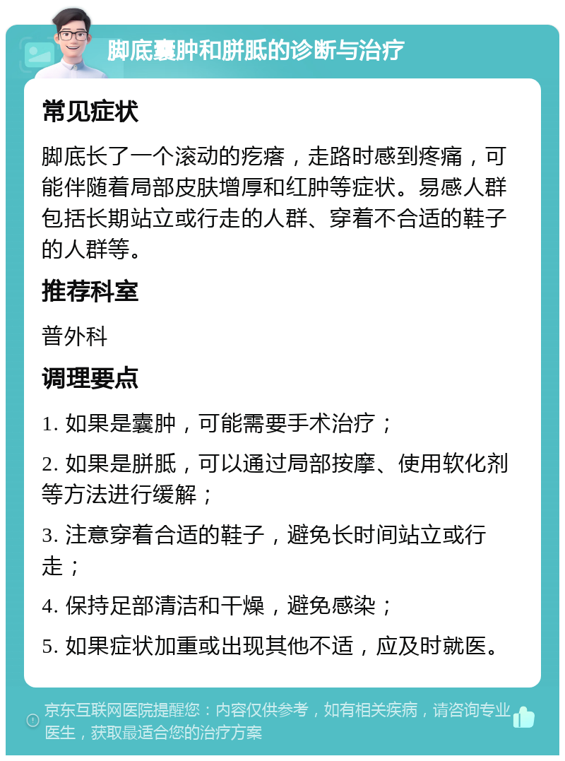 脚底囊肿和胼胝的诊断与治疗 常见症状 脚底长了一个滚动的疙瘩，走路时感到疼痛，可能伴随着局部皮肤增厚和红肿等症状。易感人群包括长期站立或行走的人群、穿着不合适的鞋子的人群等。 推荐科室 普外科 调理要点 1. 如果是囊肿，可能需要手术治疗； 2. 如果是胼胝，可以通过局部按摩、使用软化剂等方法进行缓解； 3. 注意穿着合适的鞋子，避免长时间站立或行走； 4. 保持足部清洁和干燥，避免感染； 5. 如果症状加重或出现其他不适，应及时就医。