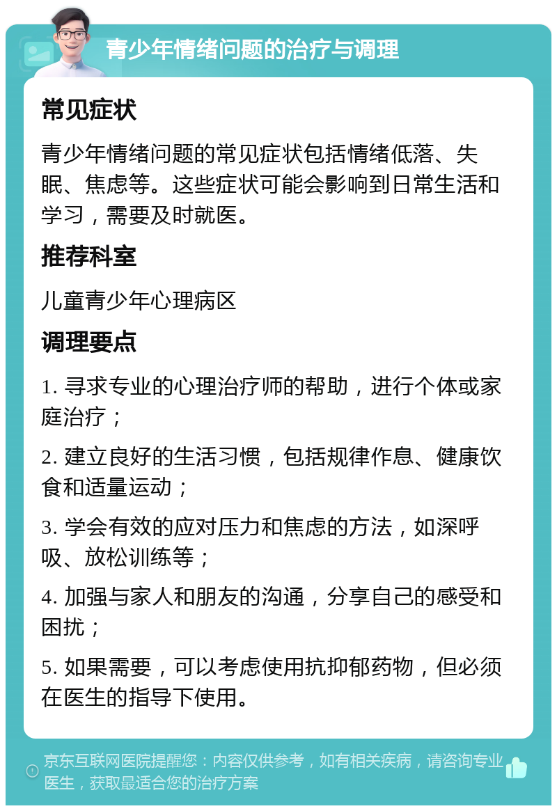 青少年情绪问题的治疗与调理 常见症状 青少年情绪问题的常见症状包括情绪低落、失眠、焦虑等。这些症状可能会影响到日常生活和学习，需要及时就医。 推荐科室 儿童青少年心理病区 调理要点 1. 寻求专业的心理治疗师的帮助，进行个体或家庭治疗； 2. 建立良好的生活习惯，包括规律作息、健康饮食和适量运动； 3. 学会有效的应对压力和焦虑的方法，如深呼吸、放松训练等； 4. 加强与家人和朋友的沟通，分享自己的感受和困扰； 5. 如果需要，可以考虑使用抗抑郁药物，但必须在医生的指导下使用。