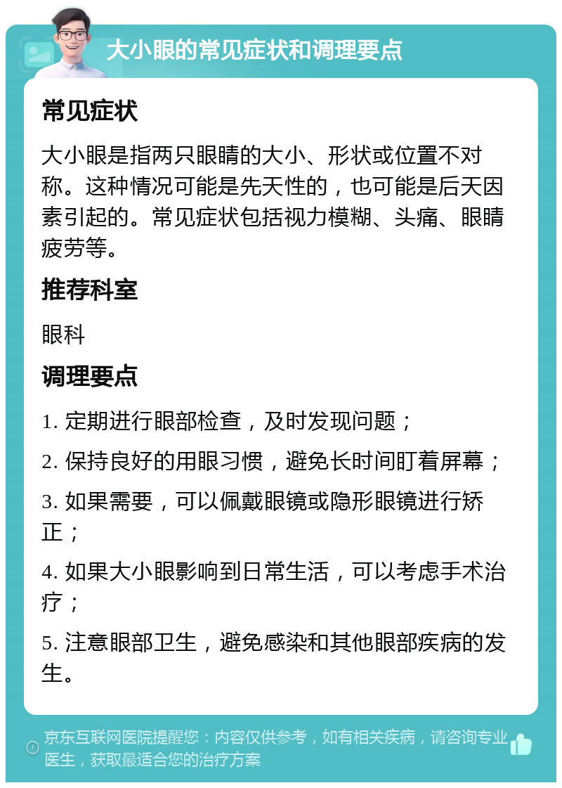 大小眼的常见症状和调理要点 常见症状 大小眼是指两只眼睛的大小、形状或位置不对称。这种情况可能是先天性的，也可能是后天因素引起的。常见症状包括视力模糊、头痛、眼睛疲劳等。 推荐科室 眼科 调理要点 1. 定期进行眼部检查，及时发现问题； 2. 保持良好的用眼习惯，避免长时间盯着屏幕； 3. 如果需要，可以佩戴眼镜或隐形眼镜进行矫正； 4. 如果大小眼影响到日常生活，可以考虑手术治疗； 5. 注意眼部卫生，避免感染和其他眼部疾病的发生。