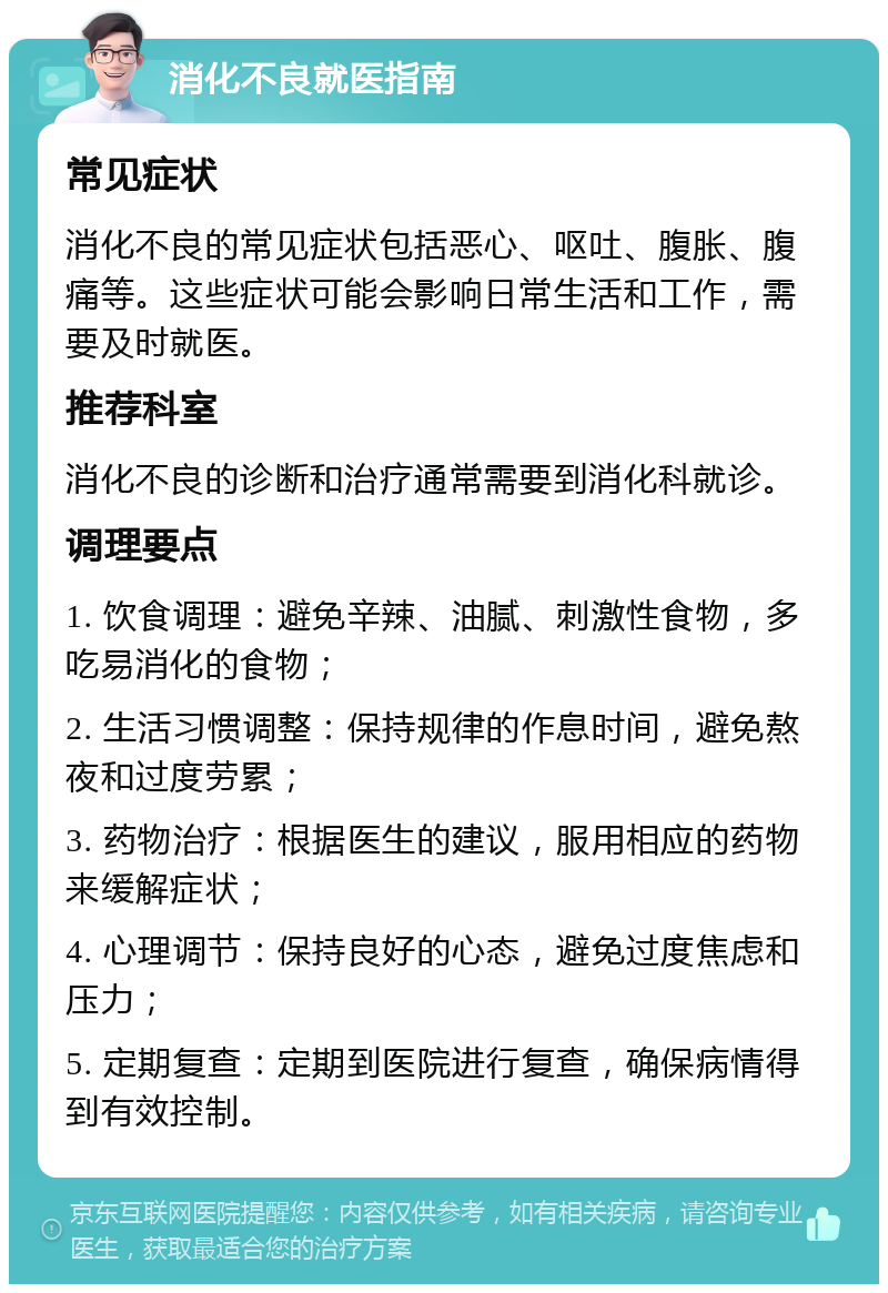 消化不良就医指南 常见症状 消化不良的常见症状包括恶心、呕吐、腹胀、腹痛等。这些症状可能会影响日常生活和工作，需要及时就医。 推荐科室 消化不良的诊断和治疗通常需要到消化科就诊。 调理要点 1. 饮食调理：避免辛辣、油腻、刺激性食物，多吃易消化的食物； 2. 生活习惯调整：保持规律的作息时间，避免熬夜和过度劳累； 3. 药物治疗：根据医生的建议，服用相应的药物来缓解症状； 4. 心理调节：保持良好的心态，避免过度焦虑和压力； 5. 定期复查：定期到医院进行复查，确保病情得到有效控制。