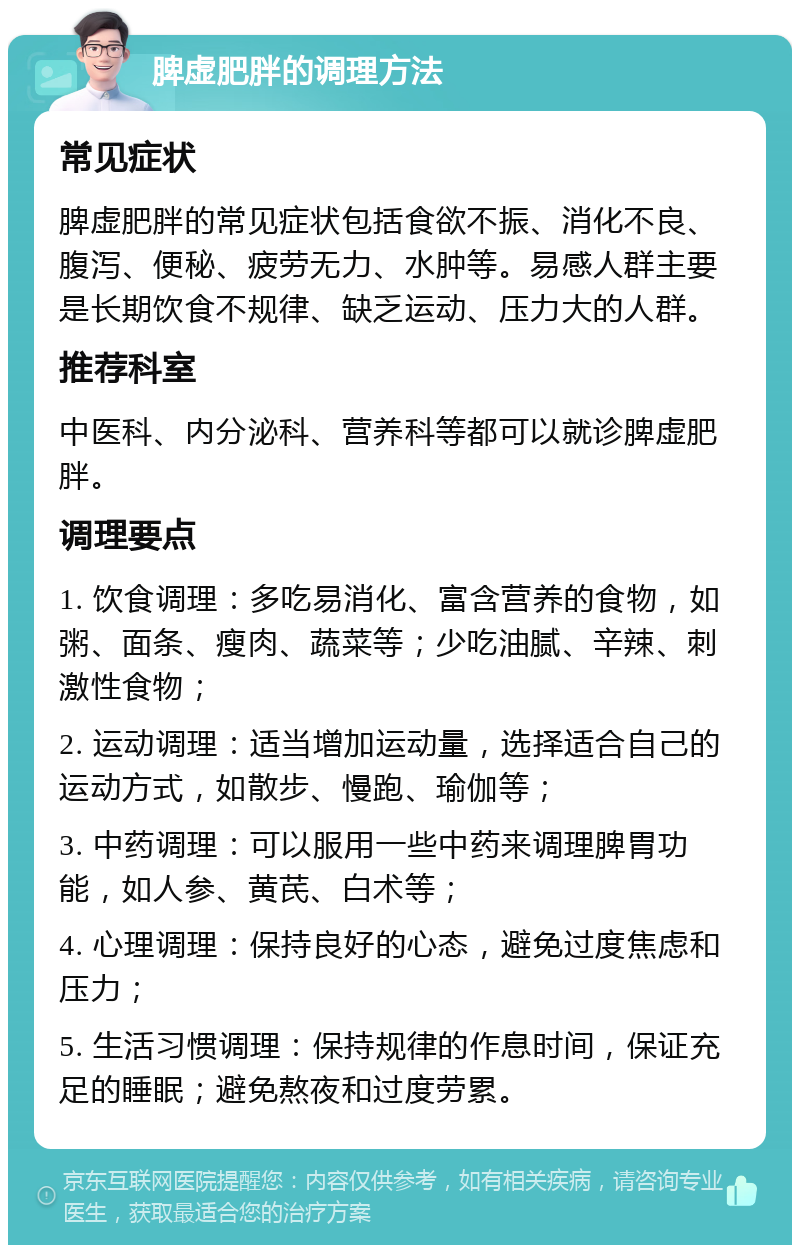 脾虚肥胖的调理方法 常见症状 脾虚肥胖的常见症状包括食欲不振、消化不良、腹泻、便秘、疲劳无力、水肿等。易感人群主要是长期饮食不规律、缺乏运动、压力大的人群。 推荐科室 中医科、内分泌科、营养科等都可以就诊脾虚肥胖。 调理要点 1. 饮食调理：多吃易消化、富含营养的食物，如粥、面条、瘦肉、蔬菜等；少吃油腻、辛辣、刺激性食物； 2. 运动调理：适当增加运动量，选择适合自己的运动方式，如散步、慢跑、瑜伽等； 3. 中药调理：可以服用一些中药来调理脾胃功能，如人参、黄芪、白术等； 4. 心理调理：保持良好的心态，避免过度焦虑和压力； 5. 生活习惯调理：保持规律的作息时间，保证充足的睡眠；避免熬夜和过度劳累。