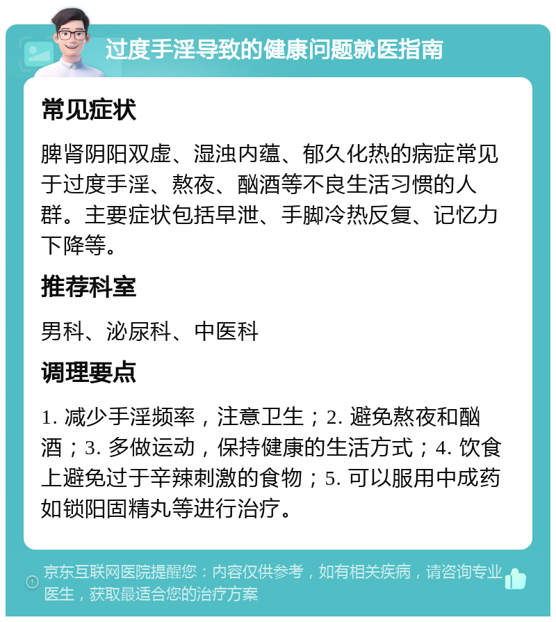 过度手淫导致的健康问题就医指南 常见症状 脾肾阴阳双虚、湿浊内蕴、郁久化热的病症常见于过度手淫、熬夜、酗酒等不良生活习惯的人群。主要症状包括早泄、手脚冷热反复、记忆力下降等。 推荐科室 男科、泌尿科、中医科 调理要点 1. 减少手淫频率，注意卫生；2. 避免熬夜和酗酒；3. 多做运动，保持健康的生活方式；4. 饮食上避免过于辛辣刺激的食物；5. 可以服用中成药如锁阳固精丸等进行治疗。