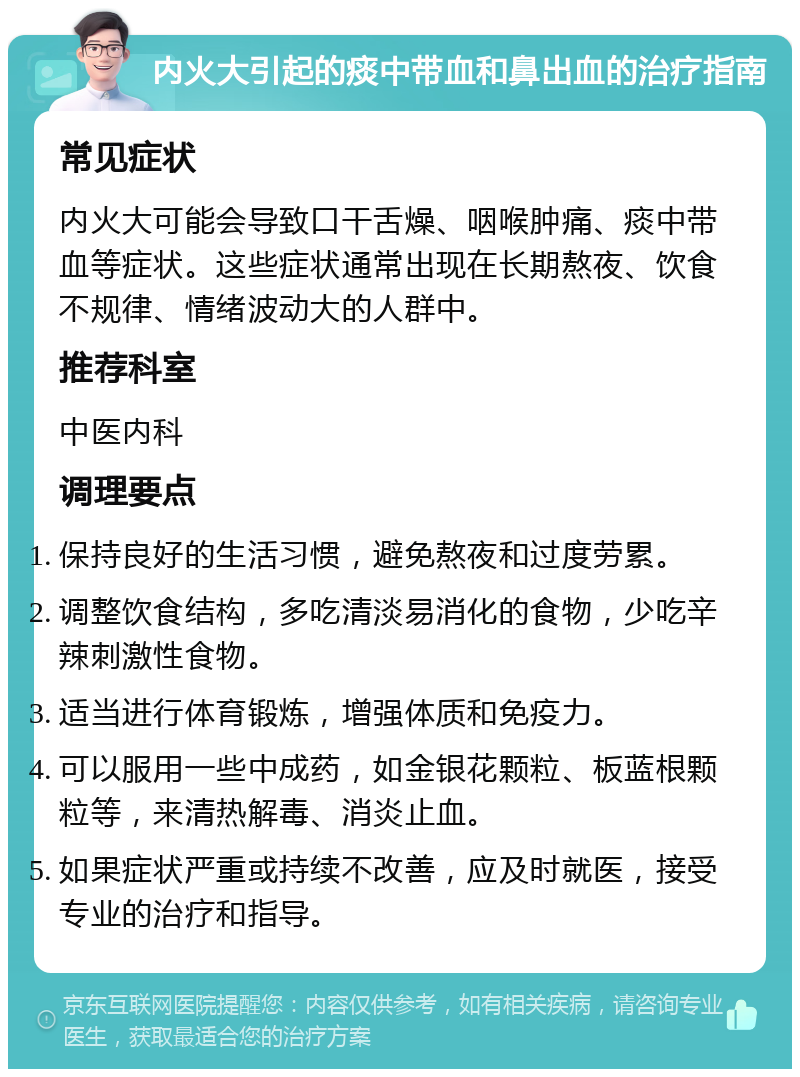 内火大引起的痰中带血和鼻出血的治疗指南 常见症状 内火大可能会导致口干舌燥、咽喉肿痛、痰中带血等症状。这些症状通常出现在长期熬夜、饮食不规律、情绪波动大的人群中。 推荐科室 中医内科 调理要点 保持良好的生活习惯，避免熬夜和过度劳累。 调整饮食结构，多吃清淡易消化的食物，少吃辛辣刺激性食物。 适当进行体育锻炼，增强体质和免疫力。 可以服用一些中成药，如金银花颗粒、板蓝根颗粒等，来清热解毒、消炎止血。 如果症状严重或持续不改善，应及时就医，接受专业的治疗和指导。