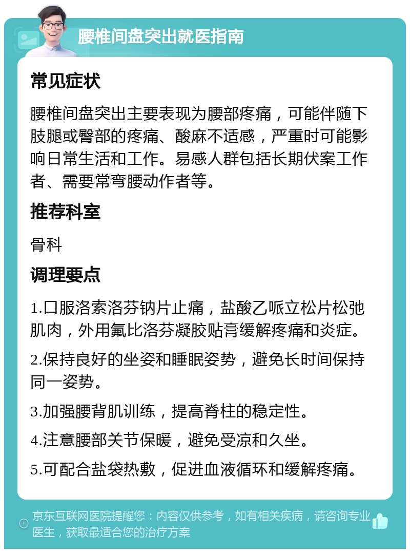 腰椎间盘突出就医指南 常见症状 腰椎间盘突出主要表现为腰部疼痛，可能伴随下肢腿或臀部的疼痛、酸麻不适感，严重时可能影响日常生活和工作。易感人群包括长期伏案工作者、需要常弯腰动作者等。 推荐科室 骨科 调理要点 1.口服洛索洛芬钠片止痛，盐酸乙哌立松片松弛肌肉，外用氟比洛芬凝胶贴膏缓解疼痛和炎症。 2.保持良好的坐姿和睡眠姿势，避免长时间保持同一姿势。 3.加强腰背肌训练，提高脊柱的稳定性。 4.注意腰部关节保暖，避免受凉和久坐。 5.可配合盐袋热敷，促进血液循环和缓解疼痛。