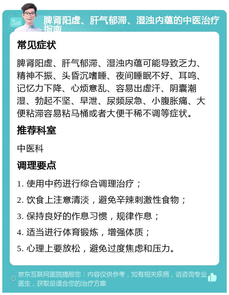 脾肾阳虚、肝气郁滞、湿浊内蕴的中医治疗指南 常见症状 脾肾阳虚、肝气郁滞、湿浊内蕴可能导致乏力、精神不振、头昏沉嗜睡、夜间睡眠不好、耳鸣、记忆力下降、心烦意乱、容易出虚汗、阴囊潮湿、勃起不坚、早泄、尿频尿急、小腹胀痛、大便粘滞容易粘马桶或者大便干稀不调等症状。 推荐科室 中医科 调理要点 1. 使用中药进行综合调理治疗； 2. 饮食上注意清淡，避免辛辣刺激性食物； 3. 保持良好的作息习惯，规律作息； 4. 适当进行体育锻炼，增强体质； 5. 心理上要放松，避免过度焦虑和压力。