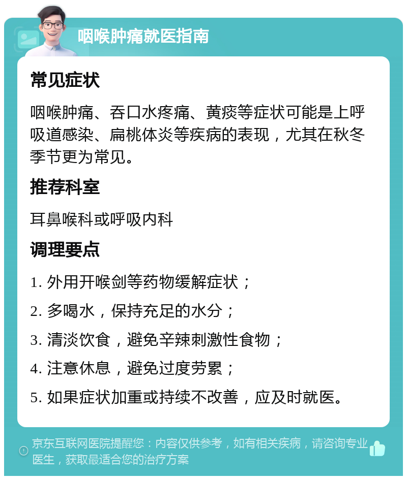 咽喉肿痛就医指南 常见症状 咽喉肿痛、吞口水疼痛、黄痰等症状可能是上呼吸道感染、扁桃体炎等疾病的表现，尤其在秋冬季节更为常见。 推荐科室 耳鼻喉科或呼吸内科 调理要点 1. 外用开喉剑等药物缓解症状； 2. 多喝水，保持充足的水分； 3. 清淡饮食，避免辛辣刺激性食物； 4. 注意休息，避免过度劳累； 5. 如果症状加重或持续不改善，应及时就医。