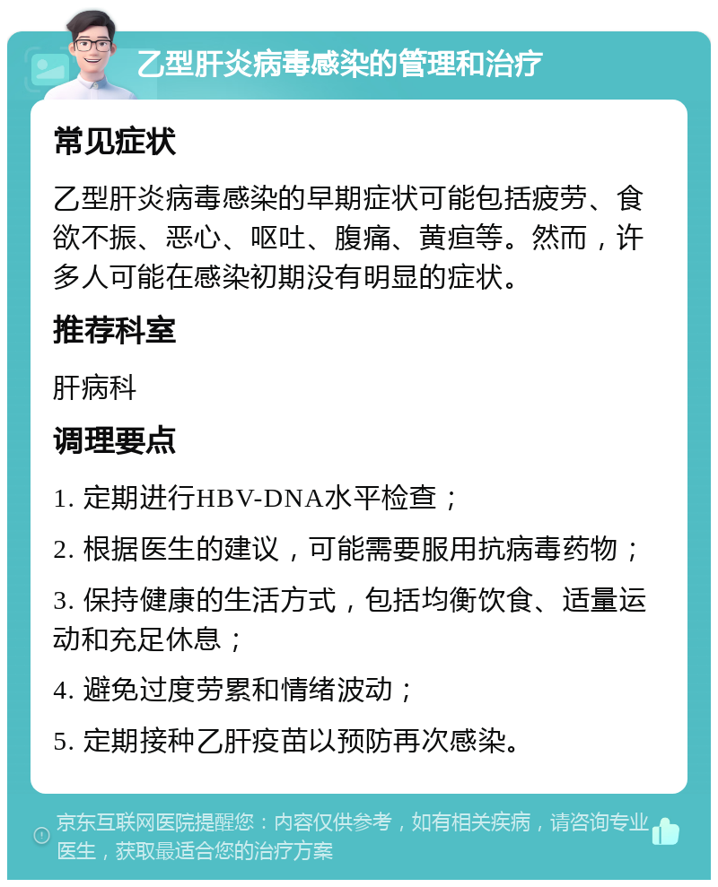 乙型肝炎病毒感染的管理和治疗 常见症状 乙型肝炎病毒感染的早期症状可能包括疲劳、食欲不振、恶心、呕吐、腹痛、黄疸等。然而，许多人可能在感染初期没有明显的症状。 推荐科室 肝病科 调理要点 1. 定期进行HBV-DNA水平检查； 2. 根据医生的建议，可能需要服用抗病毒药物； 3. 保持健康的生活方式，包括均衡饮食、适量运动和充足休息； 4. 避免过度劳累和情绪波动； 5. 定期接种乙肝疫苗以预防再次感染。