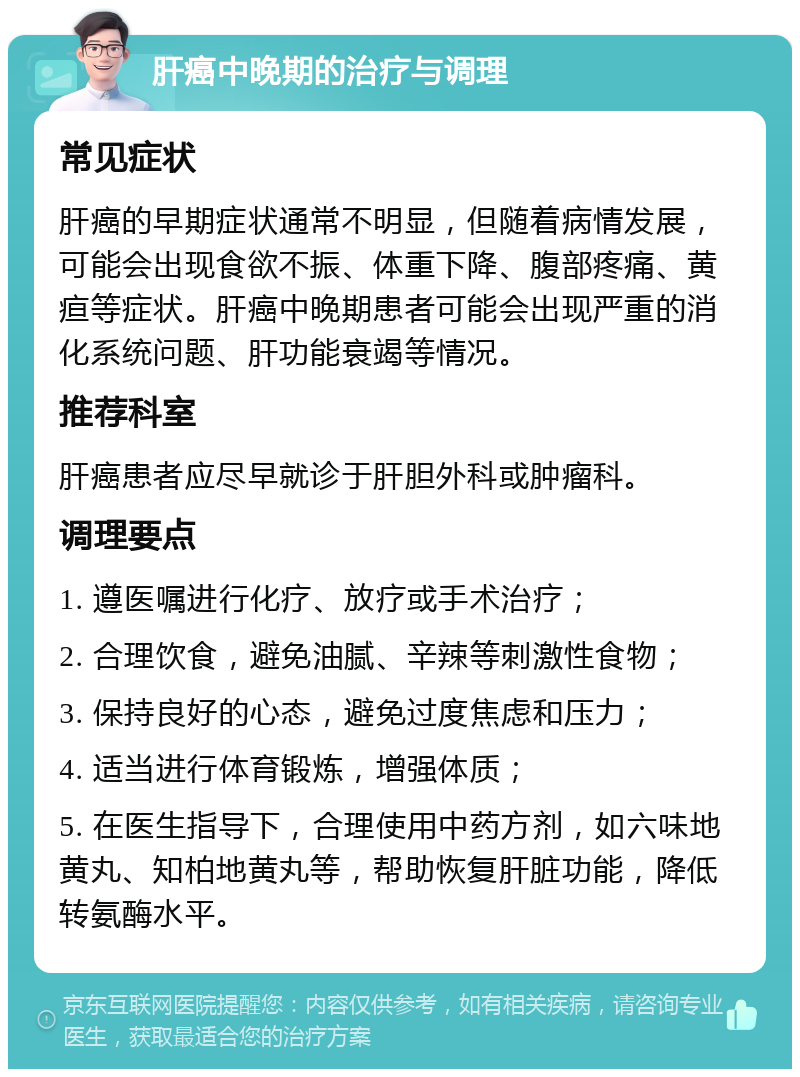 肝癌中晚期的治疗与调理 常见症状 肝癌的早期症状通常不明显，但随着病情发展，可能会出现食欲不振、体重下降、腹部疼痛、黄疸等症状。肝癌中晚期患者可能会出现严重的消化系统问题、肝功能衰竭等情况。 推荐科室 肝癌患者应尽早就诊于肝胆外科或肿瘤科。 调理要点 1. 遵医嘱进行化疗、放疗或手术治疗； 2. 合理饮食，避免油腻、辛辣等刺激性食物； 3. 保持良好的心态，避免过度焦虑和压力； 4. 适当进行体育锻炼，增强体质； 5. 在医生指导下，合理使用中药方剂，如六味地黄丸、知柏地黄丸等，帮助恢复肝脏功能，降低转氨酶水平。