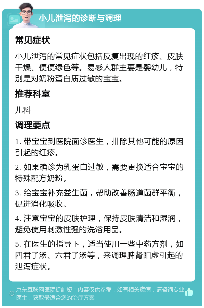 小儿泄泻的诊断与调理 常见症状 小儿泄泻的常见症状包括反复出现的红疹、皮肤干燥、便便绿色等。易感人群主要是婴幼儿，特别是对奶粉蛋白质过敏的宝宝。 推荐科室 儿科 调理要点 1. 带宝宝到医院面诊医生，排除其他可能的原因引起的红疹。 2. 如果确诊为乳蛋白过敏，需要更换适合宝宝的特殊配方奶粉。 3. 给宝宝补充益生菌，帮助改善肠道菌群平衡，促进消化吸收。 4. 注意宝宝的皮肤护理，保持皮肤清洁和湿润，避免使用刺激性强的洗浴用品。 5. 在医生的指导下，适当使用一些中药方剂，如四君子汤、六君子汤等，来调理脾肾阳虚引起的泄泻症状。