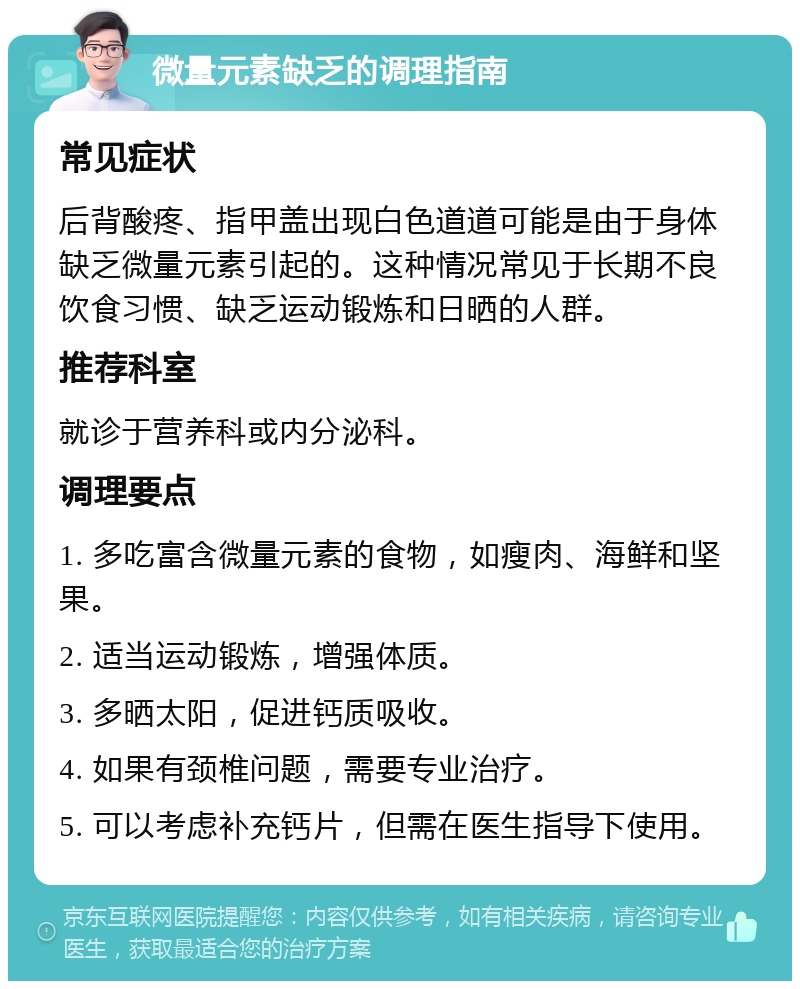 微量元素缺乏的调理指南 常见症状 后背酸疼、指甲盖出现白色道道可能是由于身体缺乏微量元素引起的。这种情况常见于长期不良饮食习惯、缺乏运动锻炼和日晒的人群。 推荐科室 就诊于营养科或内分泌科。 调理要点 1. 多吃富含微量元素的食物，如瘦肉、海鲜和坚果。 2. 适当运动锻炼，增强体质。 3. 多晒太阳，促进钙质吸收。 4. 如果有颈椎问题，需要专业治疗。 5. 可以考虑补充钙片，但需在医生指导下使用。