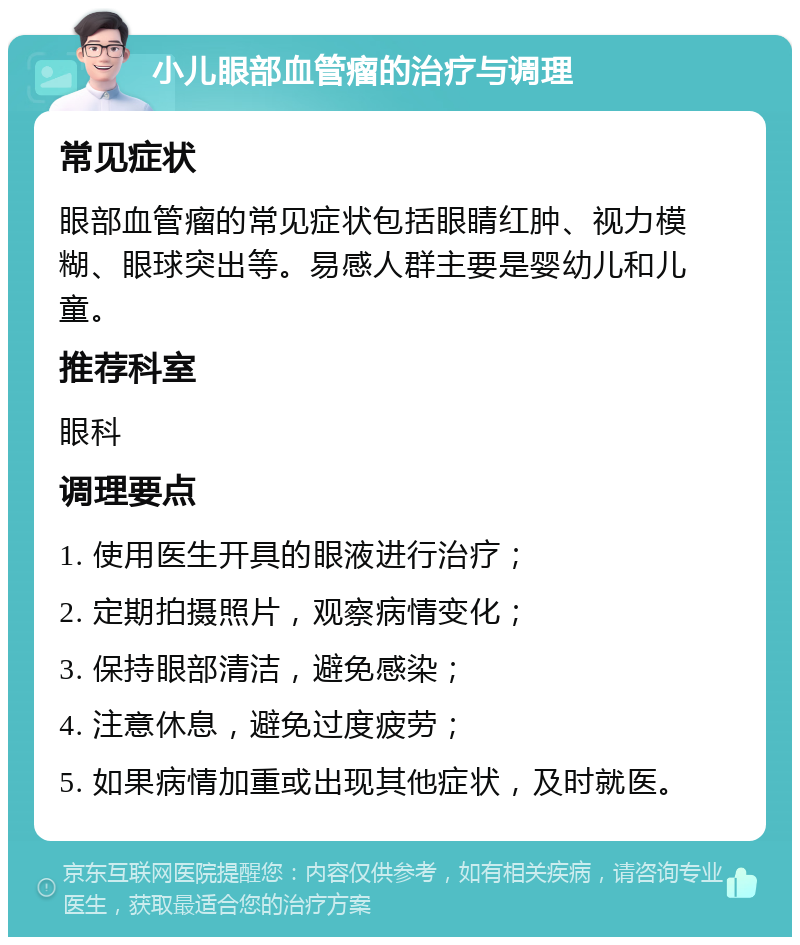 小儿眼部血管瘤的治疗与调理 常见症状 眼部血管瘤的常见症状包括眼睛红肿、视力模糊、眼球突出等。易感人群主要是婴幼儿和儿童。 推荐科室 眼科 调理要点 1. 使用医生开具的眼液进行治疗； 2. 定期拍摄照片，观察病情变化； 3. 保持眼部清洁，避免感染； 4. 注意休息，避免过度疲劳； 5. 如果病情加重或出现其他症状，及时就医。