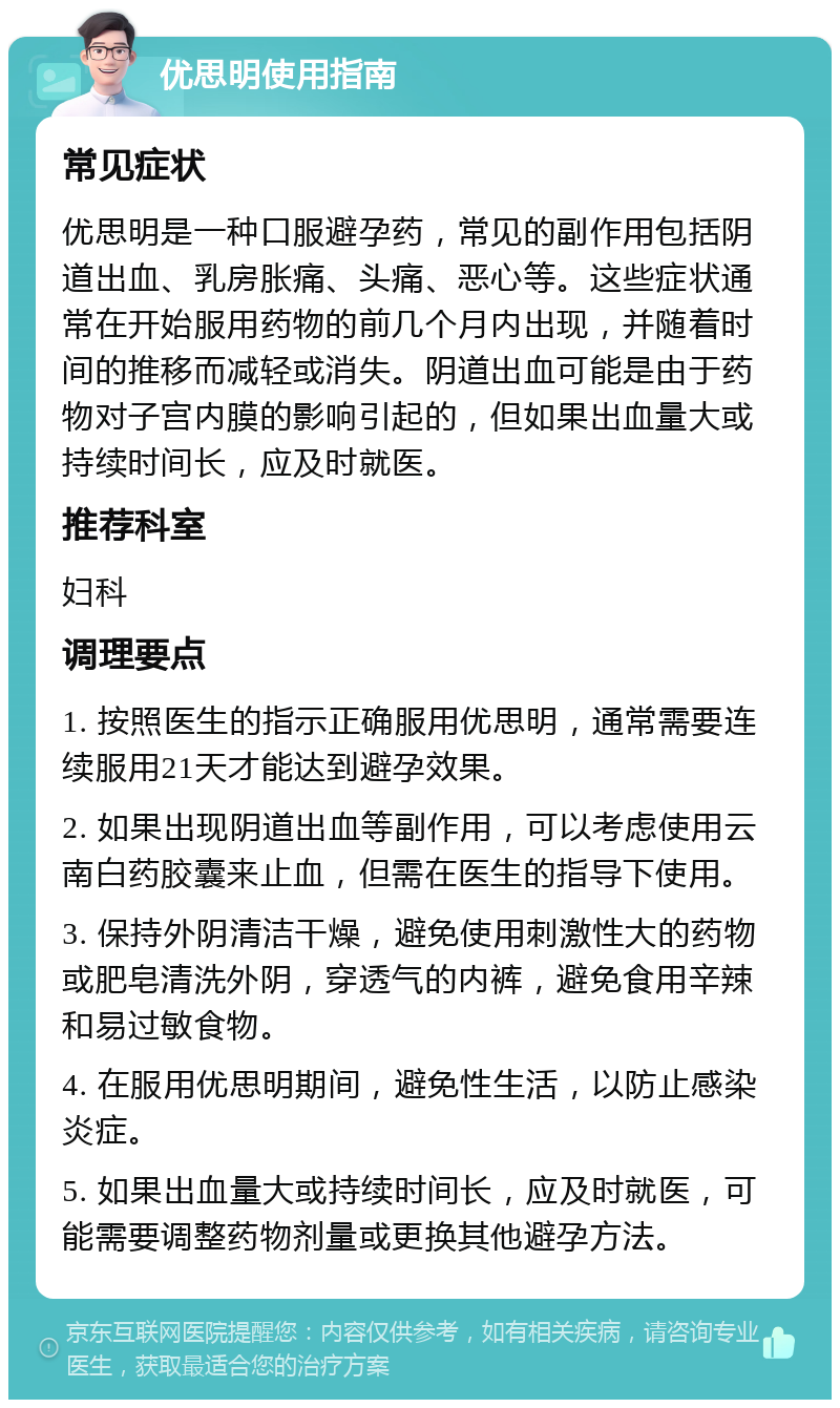 优思明使用指南 常见症状 优思明是一种口服避孕药，常见的副作用包括阴道出血、乳房胀痛、头痛、恶心等。这些症状通常在开始服用药物的前几个月内出现，并随着时间的推移而减轻或消失。阴道出血可能是由于药物对子宫内膜的影响引起的，但如果出血量大或持续时间长，应及时就医。 推荐科室 妇科 调理要点 1. 按照医生的指示正确服用优思明，通常需要连续服用21天才能达到避孕效果。 2. 如果出现阴道出血等副作用，可以考虑使用云南白药胶囊来止血，但需在医生的指导下使用。 3. 保持外阴清洁干燥，避免使用刺激性大的药物或肥皂清洗外阴，穿透气的内裤，避免食用辛辣和易过敏食物。 4. 在服用优思明期间，避免性生活，以防止感染炎症。 5. 如果出血量大或持续时间长，应及时就医，可能需要调整药物剂量或更换其他避孕方法。