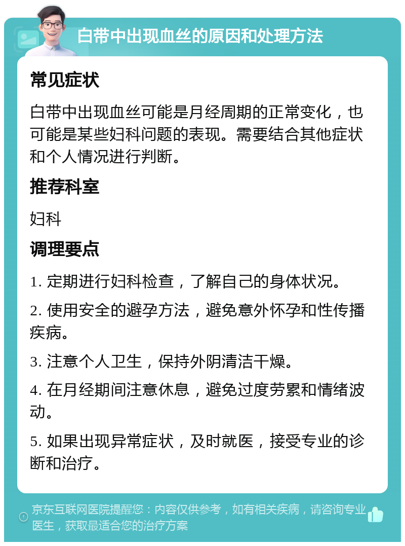 白带中出现血丝的原因和处理方法 常见症状 白带中出现血丝可能是月经周期的正常变化，也可能是某些妇科问题的表现。需要结合其他症状和个人情况进行判断。 推荐科室 妇科 调理要点 1. 定期进行妇科检查，了解自己的身体状况。 2. 使用安全的避孕方法，避免意外怀孕和性传播疾病。 3. 注意个人卫生，保持外阴清洁干燥。 4. 在月经期间注意休息，避免过度劳累和情绪波动。 5. 如果出现异常症状，及时就医，接受专业的诊断和治疗。