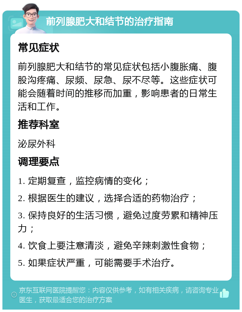 前列腺肥大和结节的治疗指南 常见症状 前列腺肥大和结节的常见症状包括小腹胀痛、腹股沟疼痛、尿频、尿急、尿不尽等。这些症状可能会随着时间的推移而加重，影响患者的日常生活和工作。 推荐科室 泌尿外科 调理要点 1. 定期复查，监控病情的变化； 2. 根据医生的建议，选择合适的药物治疗； 3. 保持良好的生活习惯，避免过度劳累和精神压力； 4. 饮食上要注意清淡，避免辛辣刺激性食物； 5. 如果症状严重，可能需要手术治疗。