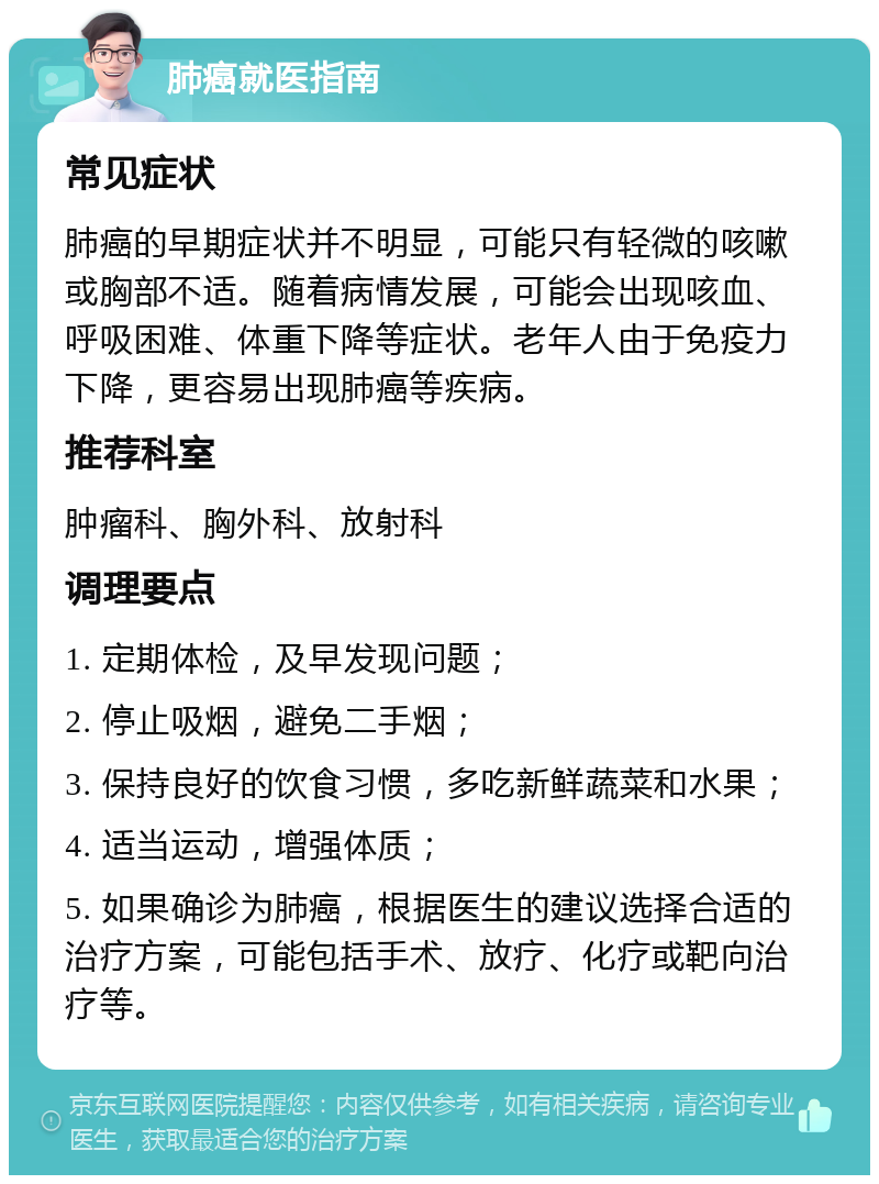 肺癌就医指南 常见症状 肺癌的早期症状并不明显，可能只有轻微的咳嗽或胸部不适。随着病情发展，可能会出现咳血、呼吸困难、体重下降等症状。老年人由于免疫力下降，更容易出现肺癌等疾病。 推荐科室 肿瘤科、胸外科、放射科 调理要点 1. 定期体检，及早发现问题； 2. 停止吸烟，避免二手烟； 3. 保持良好的饮食习惯，多吃新鲜蔬菜和水果； 4. 适当运动，增强体质； 5. 如果确诊为肺癌，根据医生的建议选择合适的治疗方案，可能包括手术、放疗、化疗或靶向治疗等。