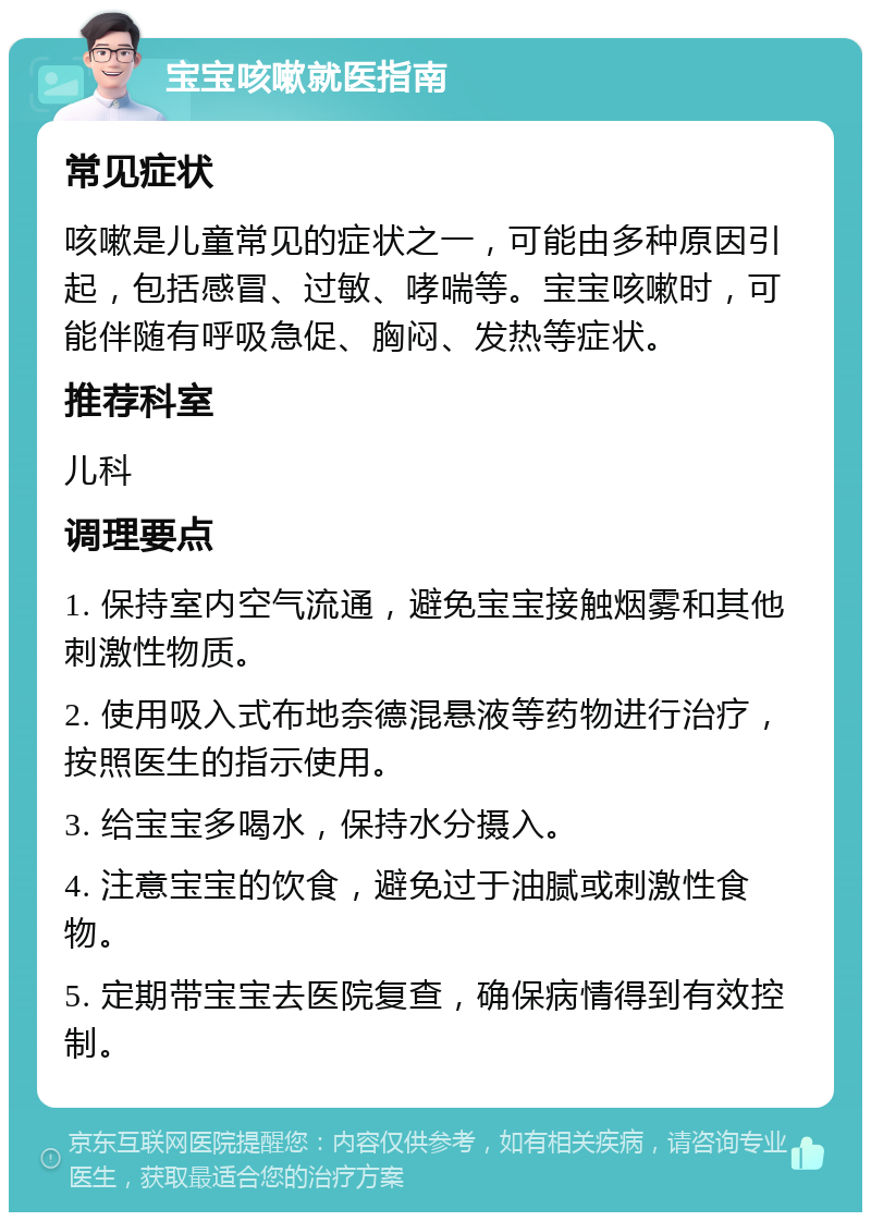 宝宝咳嗽就医指南 常见症状 咳嗽是儿童常见的症状之一，可能由多种原因引起，包括感冒、过敏、哮喘等。宝宝咳嗽时，可能伴随有呼吸急促、胸闷、发热等症状。 推荐科室 儿科 调理要点 1. 保持室内空气流通，避免宝宝接触烟雾和其他刺激性物质。 2. 使用吸入式布地奈德混悬液等药物进行治疗，按照医生的指示使用。 3. 给宝宝多喝水，保持水分摄入。 4. 注意宝宝的饮食，避免过于油腻或刺激性食物。 5. 定期带宝宝去医院复查，确保病情得到有效控制。