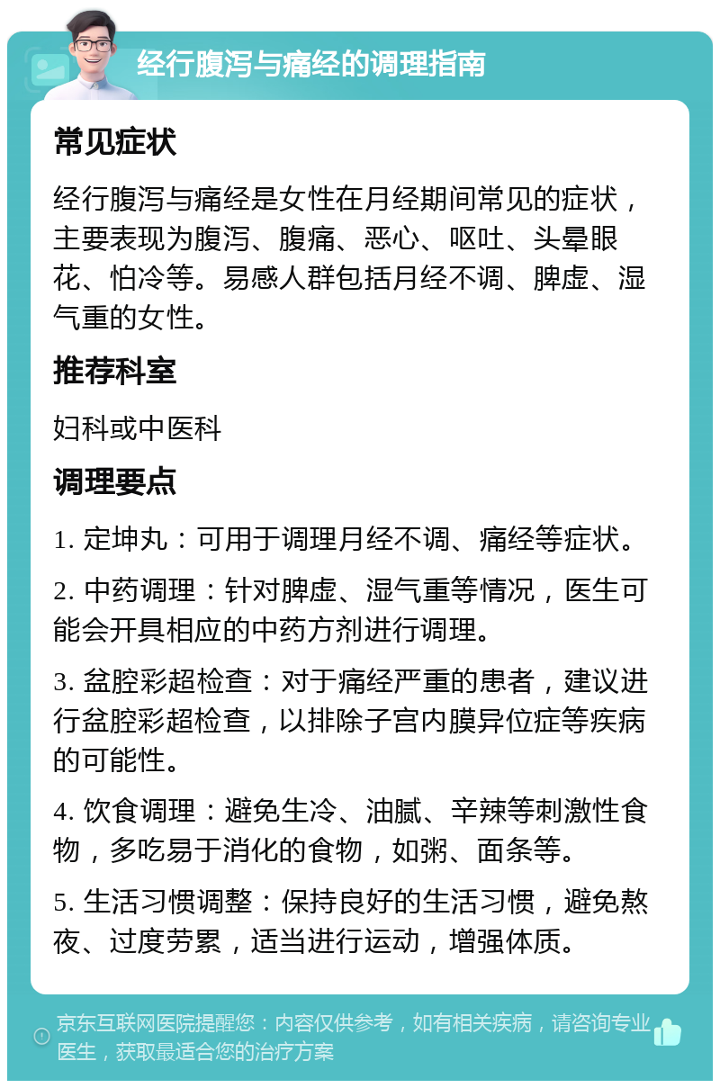 经行腹泻与痛经的调理指南 常见症状 经行腹泻与痛经是女性在月经期间常见的症状，主要表现为腹泻、腹痛、恶心、呕吐、头晕眼花、怕冷等。易感人群包括月经不调、脾虚、湿气重的女性。 推荐科室 妇科或中医科 调理要点 1. 定坤丸：可用于调理月经不调、痛经等症状。 2. 中药调理：针对脾虚、湿气重等情况，医生可能会开具相应的中药方剂进行调理。 3. 盆腔彩超检查：对于痛经严重的患者，建议进行盆腔彩超检查，以排除子宫内膜异位症等疾病的可能性。 4. 饮食调理：避免生冷、油腻、辛辣等刺激性食物，多吃易于消化的食物，如粥、面条等。 5. 生活习惯调整：保持良好的生活习惯，避免熬夜、过度劳累，适当进行运动，增强体质。