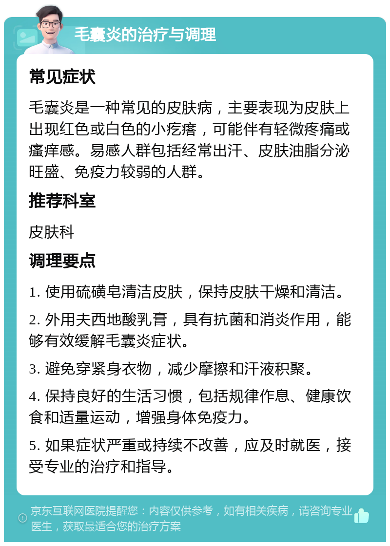 毛囊炎的治疗与调理 常见症状 毛囊炎是一种常见的皮肤病，主要表现为皮肤上出现红色或白色的小疙瘩，可能伴有轻微疼痛或瘙痒感。易感人群包括经常出汗、皮肤油脂分泌旺盛、免疫力较弱的人群。 推荐科室 皮肤科 调理要点 1. 使用硫磺皂清洁皮肤，保持皮肤干燥和清洁。 2. 外用夫西地酸乳膏，具有抗菌和消炎作用，能够有效缓解毛囊炎症状。 3. 避免穿紧身衣物，减少摩擦和汗液积聚。 4. 保持良好的生活习惯，包括规律作息、健康饮食和适量运动，增强身体免疫力。 5. 如果症状严重或持续不改善，应及时就医，接受专业的治疗和指导。