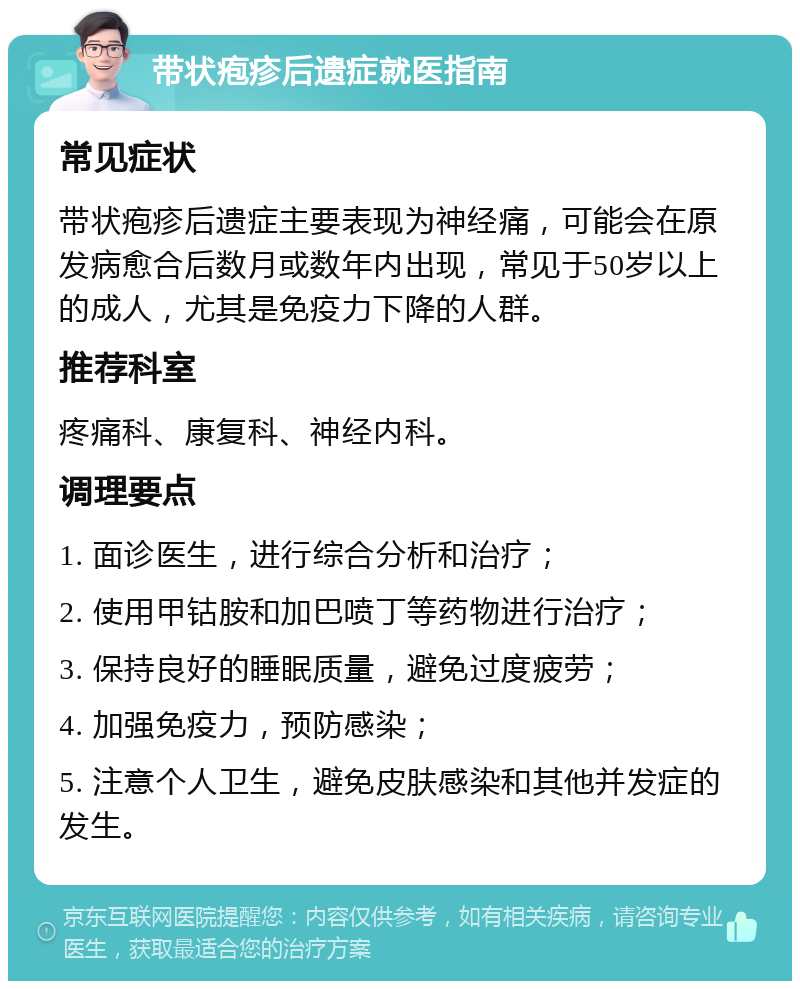 带状疱疹后遗症就医指南 常见症状 带状疱疹后遗症主要表现为神经痛，可能会在原发病愈合后数月或数年内出现，常见于50岁以上的成人，尤其是免疫力下降的人群。 推荐科室 疼痛科、康复科、神经内科。 调理要点 1. 面诊医生，进行综合分析和治疗； 2. 使用甲钴胺和加巴喷丁等药物进行治疗； 3. 保持良好的睡眠质量，避免过度疲劳； 4. 加强免疫力，预防感染； 5. 注意个人卫生，避免皮肤感染和其他并发症的发生。