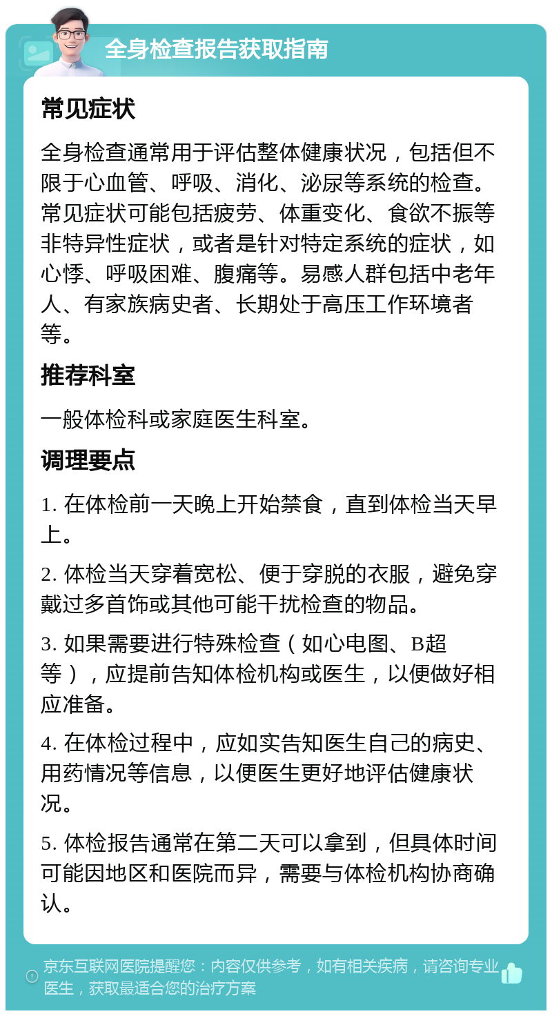 全身检查报告获取指南 常见症状 全身检查通常用于评估整体健康状况，包括但不限于心血管、呼吸、消化、泌尿等系统的检查。常见症状可能包括疲劳、体重变化、食欲不振等非特异性症状，或者是针对特定系统的症状，如心悸、呼吸困难、腹痛等。易感人群包括中老年人、有家族病史者、长期处于高压工作环境者等。 推荐科室 一般体检科或家庭医生科室。 调理要点 1. 在体检前一天晚上开始禁食，直到体检当天早上。 2. 体检当天穿着宽松、便于穿脱的衣服，避免穿戴过多首饰或其他可能干扰检查的物品。 3. 如果需要进行特殊检查（如心电图、B超等），应提前告知体检机构或医生，以便做好相应准备。 4. 在体检过程中，应如实告知医生自己的病史、用药情况等信息，以便医生更好地评估健康状况。 5. 体检报告通常在第二天可以拿到，但具体时间可能因地区和医院而异，需要与体检机构协商确认。