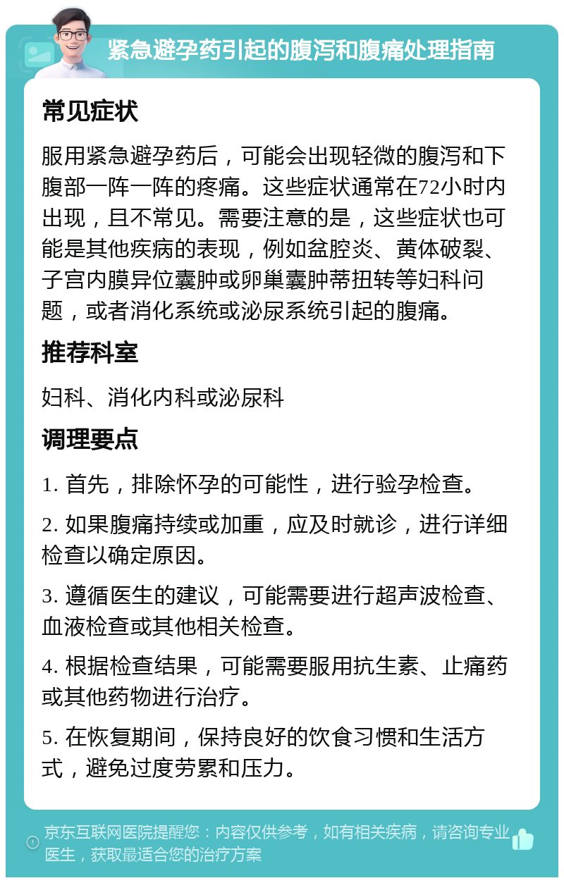 紧急避孕药引起的腹泻和腹痛处理指南 常见症状 服用紧急避孕药后，可能会出现轻微的腹泻和下腹部一阵一阵的疼痛。这些症状通常在72小时内出现，且不常见。需要注意的是，这些症状也可能是其他疾病的表现，例如盆腔炎、黄体破裂、子宫内膜异位囊肿或卵巢囊肿蒂扭转等妇科问题，或者消化系统或泌尿系统引起的腹痛。 推荐科室 妇科、消化内科或泌尿科 调理要点 1. 首先，排除怀孕的可能性，进行验孕检查。 2. 如果腹痛持续或加重，应及时就诊，进行详细检查以确定原因。 3. 遵循医生的建议，可能需要进行超声波检查、血液检查或其他相关检查。 4. 根据检查结果，可能需要服用抗生素、止痛药或其他药物进行治疗。 5. 在恢复期间，保持良好的饮食习惯和生活方式，避免过度劳累和压力。