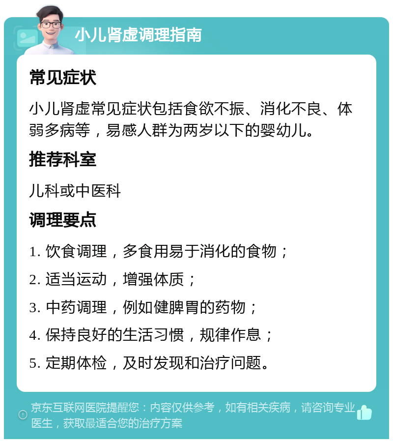 小儿肾虚调理指南 常见症状 小儿肾虚常见症状包括食欲不振、消化不良、体弱多病等，易感人群为两岁以下的婴幼儿。 推荐科室 儿科或中医科 调理要点 1. 饮食调理，多食用易于消化的食物； 2. 适当运动，增强体质； 3. 中药调理，例如健脾胃的药物； 4. 保持良好的生活习惯，规律作息； 5. 定期体检，及时发现和治疗问题。