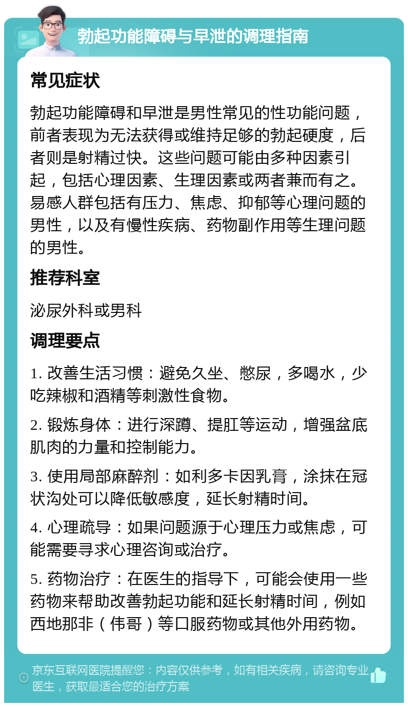 勃起功能障碍与早泄的调理指南 常见症状 勃起功能障碍和早泄是男性常见的性功能问题，前者表现为无法获得或维持足够的勃起硬度，后者则是射精过快。这些问题可能由多种因素引起，包括心理因素、生理因素或两者兼而有之。易感人群包括有压力、焦虑、抑郁等心理问题的男性，以及有慢性疾病、药物副作用等生理问题的男性。 推荐科室 泌尿外科或男科 调理要点 1. 改善生活习惯：避免久坐、憋尿，多喝水，少吃辣椒和酒精等刺激性食物。 2. 锻炼身体：进行深蹲、提肛等运动，增强盆底肌肉的力量和控制能力。 3. 使用局部麻醉剂：如利多卡因乳膏，涂抹在冠状沟处可以降低敏感度，延长射精时间。 4. 心理疏导：如果问题源于心理压力或焦虑，可能需要寻求心理咨询或治疗。 5. 药物治疗：在医生的指导下，可能会使用一些药物来帮助改善勃起功能和延长射精时间，例如西地那非（伟哥）等口服药物或其他外用药物。