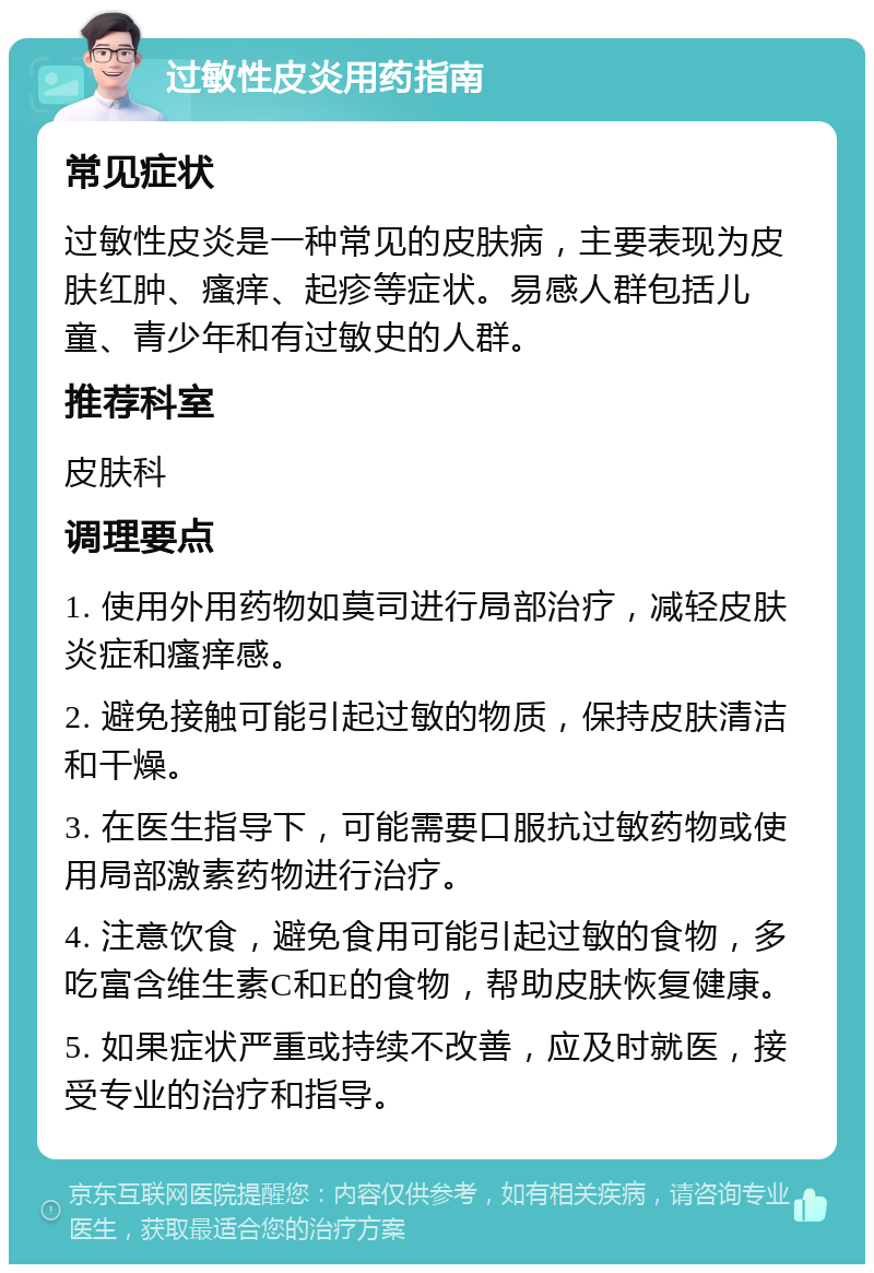 过敏性皮炎用药指南 常见症状 过敏性皮炎是一种常见的皮肤病，主要表现为皮肤红肿、瘙痒、起疹等症状。易感人群包括儿童、青少年和有过敏史的人群。 推荐科室 皮肤科 调理要点 1. 使用外用药物如莫司进行局部治疗，减轻皮肤炎症和瘙痒感。 2. 避免接触可能引起过敏的物质，保持皮肤清洁和干燥。 3. 在医生指导下，可能需要口服抗过敏药物或使用局部激素药物进行治疗。 4. 注意饮食，避免食用可能引起过敏的食物，多吃富含维生素C和E的食物，帮助皮肤恢复健康。 5. 如果症状严重或持续不改善，应及时就医，接受专业的治疗和指导。