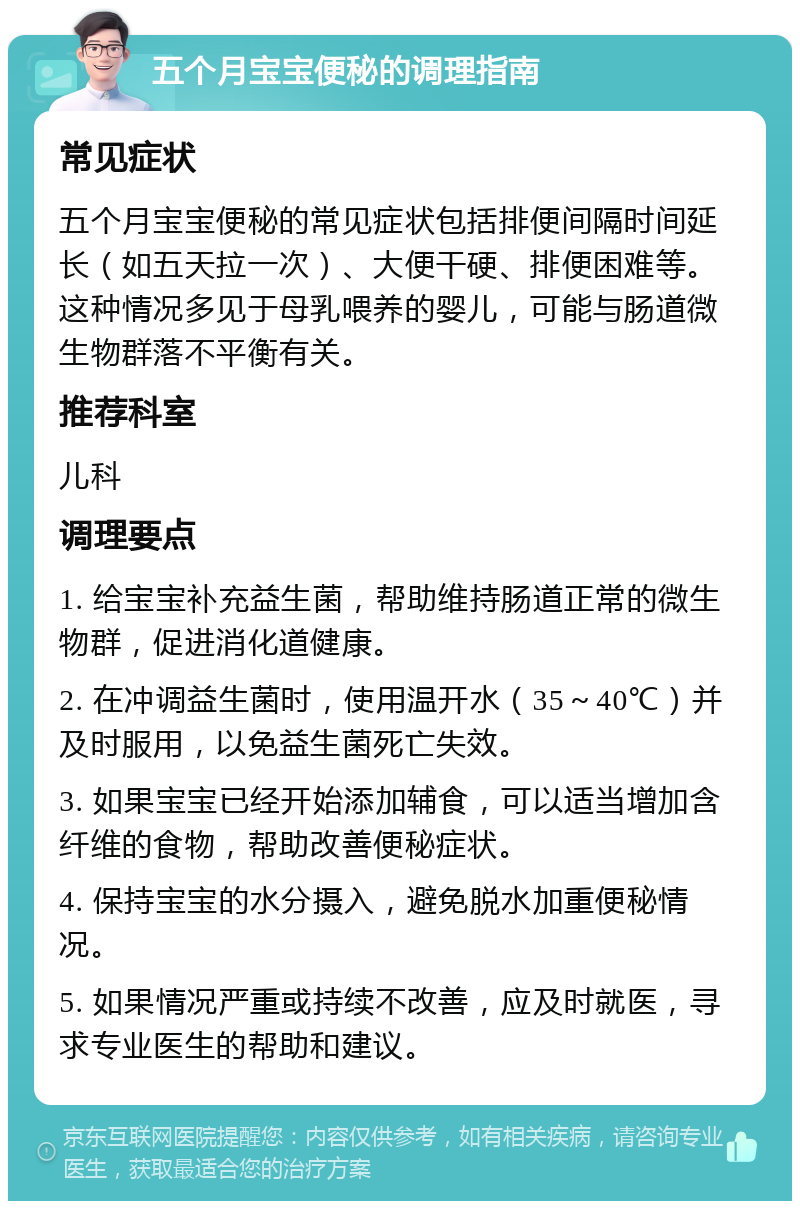 五个月宝宝便秘的调理指南 常见症状 五个月宝宝便秘的常见症状包括排便间隔时间延长（如五天拉一次）、大便干硬、排便困难等。这种情况多见于母乳喂养的婴儿，可能与肠道微生物群落不平衡有关。 推荐科室 儿科 调理要点 1. 给宝宝补充益生菌，帮助维持肠道正常的微生物群，促进消化道健康。 2. 在冲调益生菌时，使用温开水（35～40℃）并及时服用，以免益生菌死亡失效。 3. 如果宝宝已经开始添加辅食，可以适当增加含纤维的食物，帮助改善便秘症状。 4. 保持宝宝的水分摄入，避免脱水加重便秘情况。 5. 如果情况严重或持续不改善，应及时就医，寻求专业医生的帮助和建议。