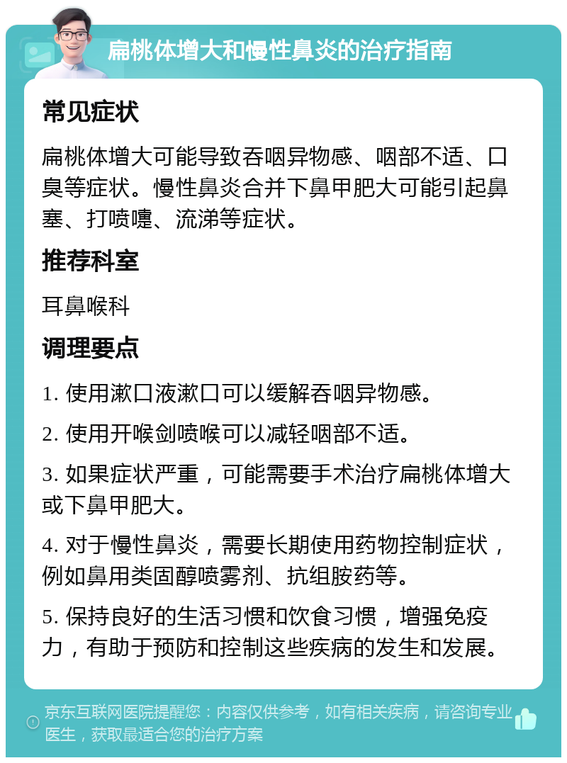 扁桃体增大和慢性鼻炎的治疗指南 常见症状 扁桃体增大可能导致吞咽异物感、咽部不适、口臭等症状。慢性鼻炎合并下鼻甲肥大可能引起鼻塞、打喷嚏、流涕等症状。 推荐科室 耳鼻喉科 调理要点 1. 使用漱口液漱口可以缓解吞咽异物感。 2. 使用开喉剑喷喉可以减轻咽部不适。 3. 如果症状严重，可能需要手术治疗扁桃体增大或下鼻甲肥大。 4. 对于慢性鼻炎，需要长期使用药物控制症状，例如鼻用类固醇喷雾剂、抗组胺药等。 5. 保持良好的生活习惯和饮食习惯，增强免疫力，有助于预防和控制这些疾病的发生和发展。