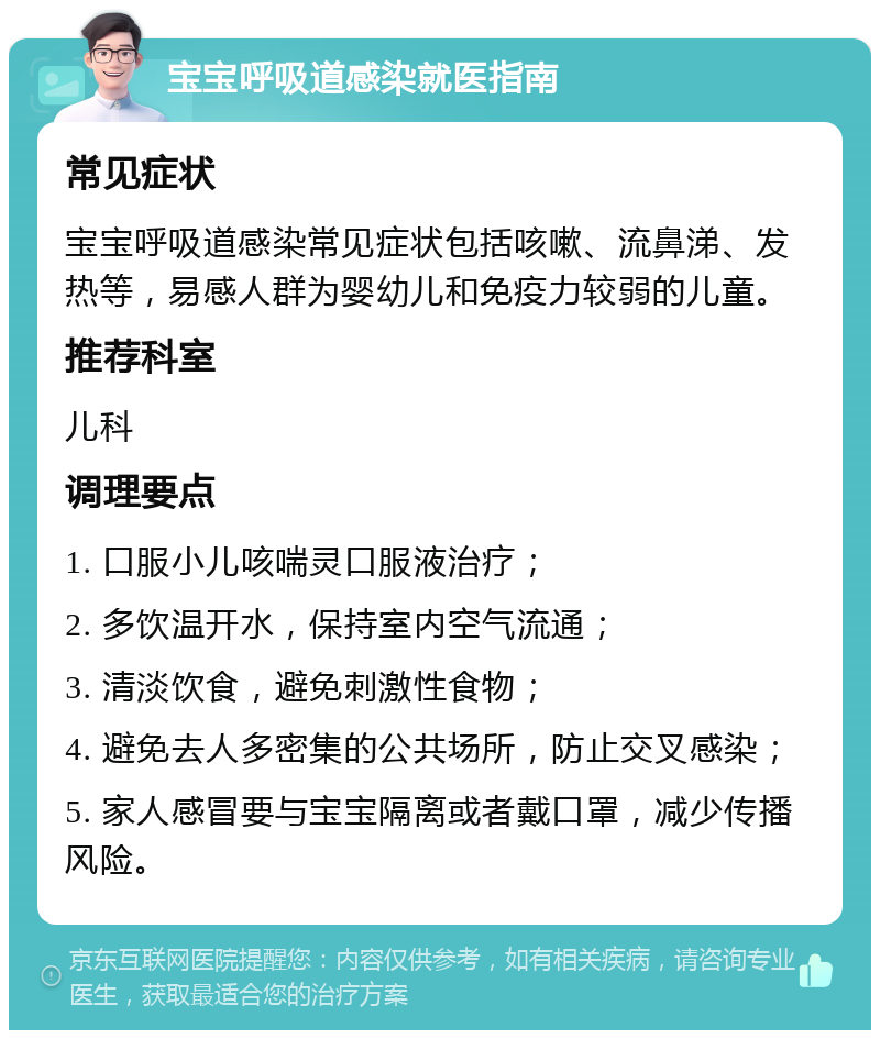 宝宝呼吸道感染就医指南 常见症状 宝宝呼吸道感染常见症状包括咳嗽、流鼻涕、发热等，易感人群为婴幼儿和免疫力较弱的儿童。 推荐科室 儿科 调理要点 1. 口服小儿咳喘灵口服液治疗； 2. 多饮温开水，保持室内空气流通； 3. 清淡饮食，避免刺激性食物； 4. 避免去人多密集的公共场所，防止交叉感染； 5. 家人感冒要与宝宝隔离或者戴口罩，减少传播风险。