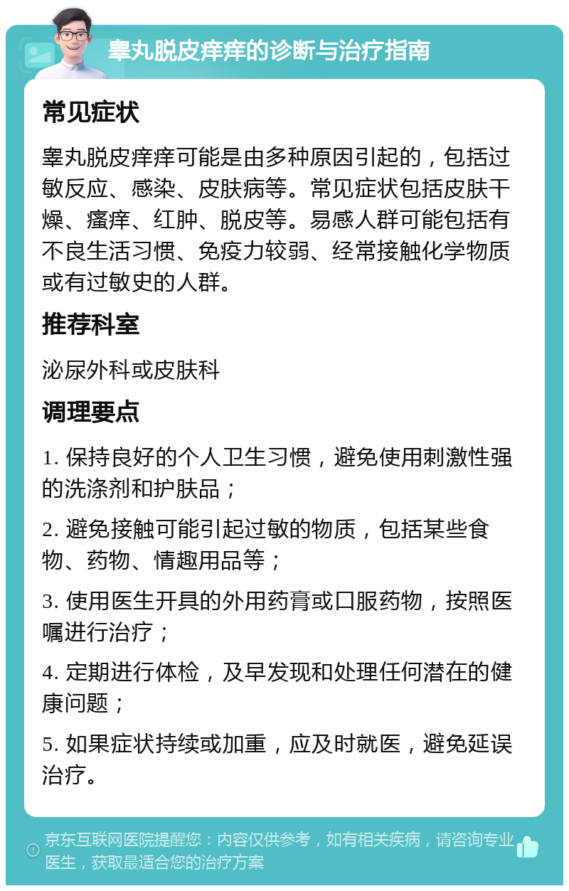 睾丸脱皮痒痒的诊断与治疗指南 常见症状 睾丸脱皮痒痒可能是由多种原因引起的，包括过敏反应、感染、皮肤病等。常见症状包括皮肤干燥、瘙痒、红肿、脱皮等。易感人群可能包括有不良生活习惯、免疫力较弱、经常接触化学物质或有过敏史的人群。 推荐科室 泌尿外科或皮肤科 调理要点 1. 保持良好的个人卫生习惯，避免使用刺激性强的洗涤剂和护肤品； 2. 避免接触可能引起过敏的物质，包括某些食物、药物、情趣用品等； 3. 使用医生开具的外用药膏或口服药物，按照医嘱进行治疗； 4. 定期进行体检，及早发现和处理任何潜在的健康问题； 5. 如果症状持续或加重，应及时就医，避免延误治疗。