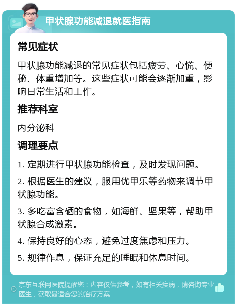 甲状腺功能减退就医指南 常见症状 甲状腺功能减退的常见症状包括疲劳、心慌、便秘、体重增加等。这些症状可能会逐渐加重，影响日常生活和工作。 推荐科室 内分泌科 调理要点 1. 定期进行甲状腺功能检查，及时发现问题。 2. 根据医生的建议，服用优甲乐等药物来调节甲状腺功能。 3. 多吃富含硒的食物，如海鲜、坚果等，帮助甲状腺合成激素。 4. 保持良好的心态，避免过度焦虑和压力。 5. 规律作息，保证充足的睡眠和休息时间。