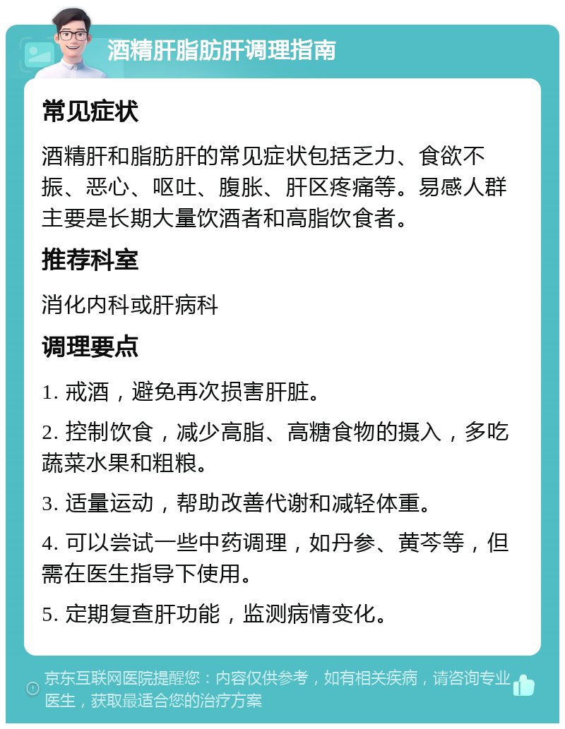 酒精肝脂肪肝调理指南 常见症状 酒精肝和脂肪肝的常见症状包括乏力、食欲不振、恶心、呕吐、腹胀、肝区疼痛等。易感人群主要是长期大量饮酒者和高脂饮食者。 推荐科室 消化内科或肝病科 调理要点 1. 戒酒，避免再次损害肝脏。 2. 控制饮食，减少高脂、高糖食物的摄入，多吃蔬菜水果和粗粮。 3. 适量运动，帮助改善代谢和减轻体重。 4. 可以尝试一些中药调理，如丹参、黄芩等，但需在医生指导下使用。 5. 定期复查肝功能，监测病情变化。