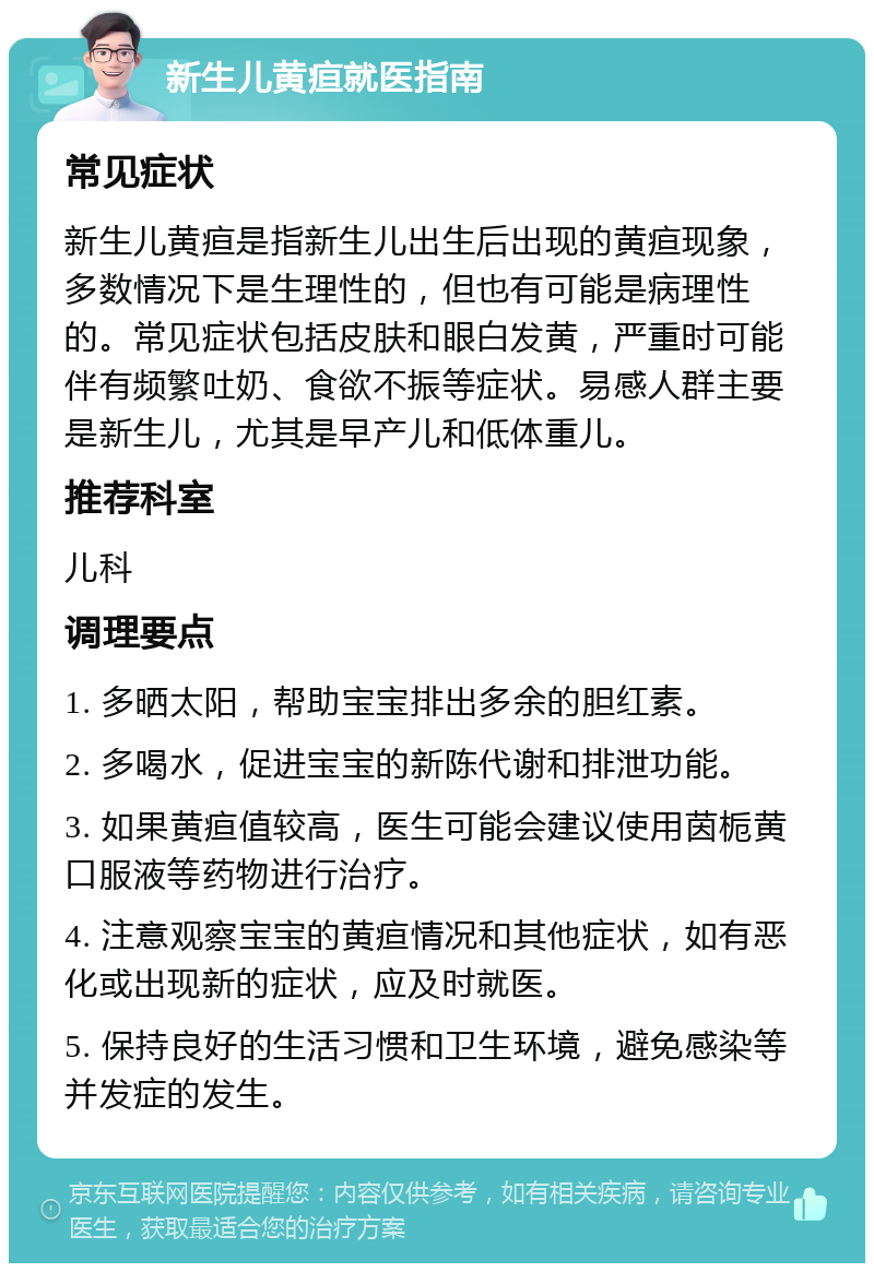 新生儿黄疸就医指南 常见症状 新生儿黄疸是指新生儿出生后出现的黄疸现象，多数情况下是生理性的，但也有可能是病理性的。常见症状包括皮肤和眼白发黄，严重时可能伴有频繁吐奶、食欲不振等症状。易感人群主要是新生儿，尤其是早产儿和低体重儿。 推荐科室 儿科 调理要点 1. 多晒太阳，帮助宝宝排出多余的胆红素。 2. 多喝水，促进宝宝的新陈代谢和排泄功能。 3. 如果黄疸值较高，医生可能会建议使用茵栀黄口服液等药物进行治疗。 4. 注意观察宝宝的黄疸情况和其他症状，如有恶化或出现新的症状，应及时就医。 5. 保持良好的生活习惯和卫生环境，避免感染等并发症的发生。