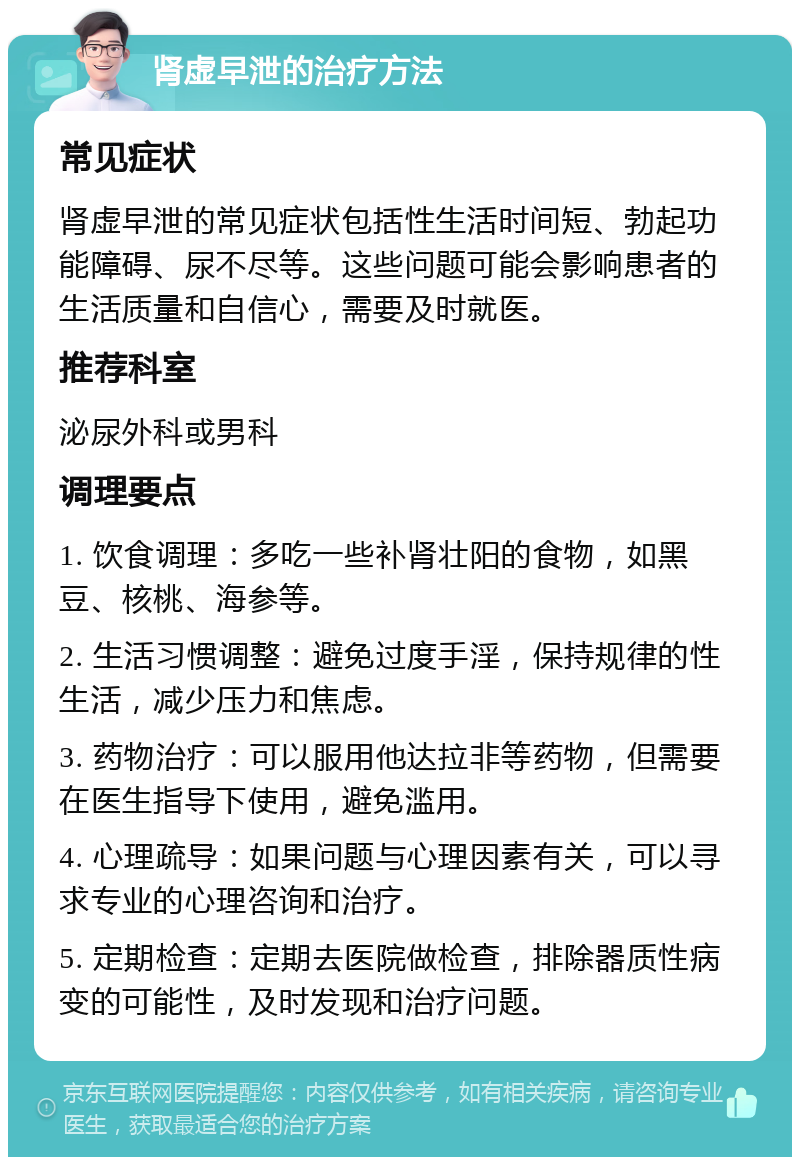 肾虚早泄的治疗方法 常见症状 肾虚早泄的常见症状包括性生活时间短、勃起功能障碍、尿不尽等。这些问题可能会影响患者的生活质量和自信心，需要及时就医。 推荐科室 泌尿外科或男科 调理要点 1. 饮食调理：多吃一些补肾壮阳的食物，如黑豆、核桃、海参等。 2. 生活习惯调整：避免过度手淫，保持规律的性生活，减少压力和焦虑。 3. 药物治疗：可以服用他达拉非等药物，但需要在医生指导下使用，避免滥用。 4. 心理疏导：如果问题与心理因素有关，可以寻求专业的心理咨询和治疗。 5. 定期检查：定期去医院做检查，排除器质性病变的可能性，及时发现和治疗问题。