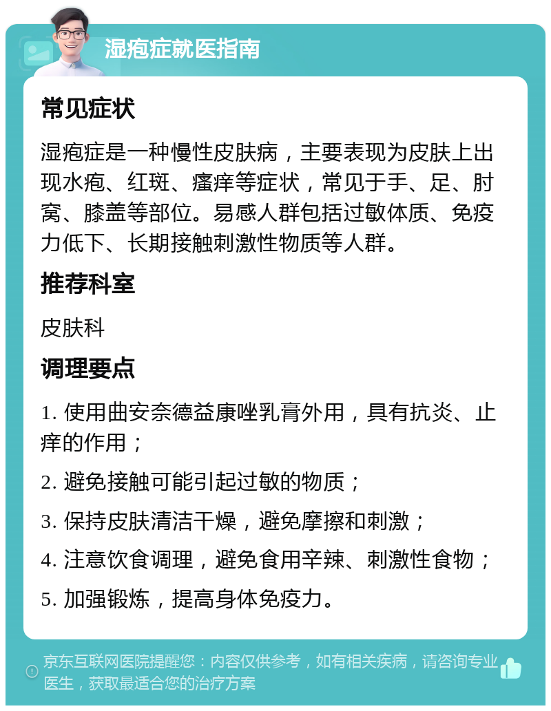 湿疱症就医指南 常见症状 湿疱症是一种慢性皮肤病，主要表现为皮肤上出现水疱、红斑、瘙痒等症状，常见于手、足、肘窝、膝盖等部位。易感人群包括过敏体质、免疫力低下、长期接触刺激性物质等人群。 推荐科室 皮肤科 调理要点 1. 使用曲安奈德益康唑乳膏外用，具有抗炎、止痒的作用； 2. 避免接触可能引起过敏的物质； 3. 保持皮肤清洁干燥，避免摩擦和刺激； 4. 注意饮食调理，避免食用辛辣、刺激性食物； 5. 加强锻炼，提高身体免疫力。