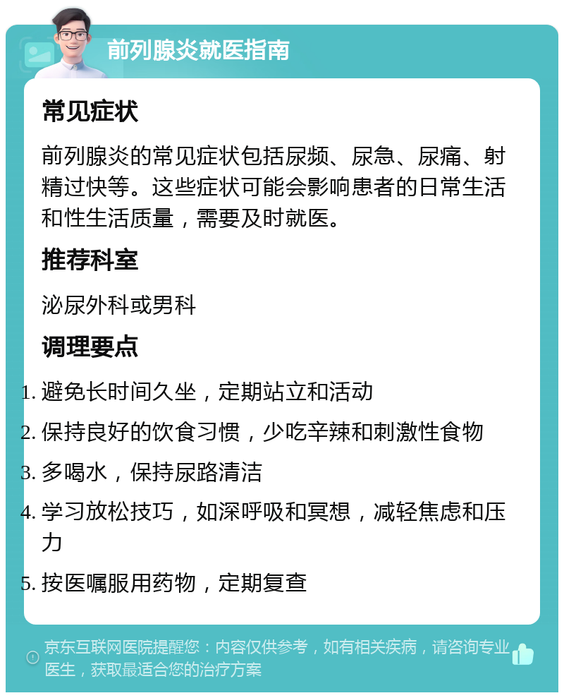 前列腺炎就医指南 常见症状 前列腺炎的常见症状包括尿频、尿急、尿痛、射精过快等。这些症状可能会影响患者的日常生活和性生活质量，需要及时就医。 推荐科室 泌尿外科或男科 调理要点 避免长时间久坐，定期站立和活动 保持良好的饮食习惯，少吃辛辣和刺激性食物 多喝水，保持尿路清洁 学习放松技巧，如深呼吸和冥想，减轻焦虑和压力 按医嘱服用药物，定期复查