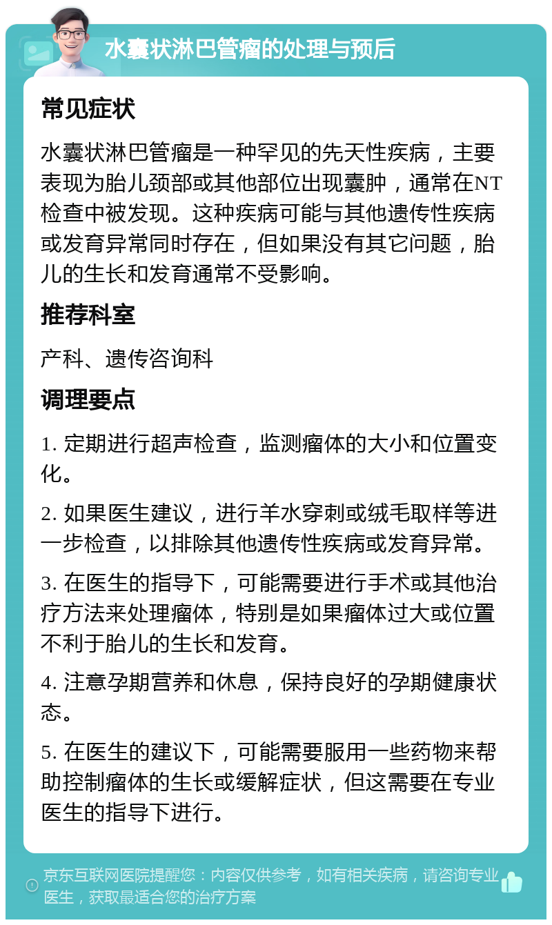 水囊状淋巴管瘤的处理与预后 常见症状 水囊状淋巴管瘤是一种罕见的先天性疾病，主要表现为胎儿颈部或其他部位出现囊肿，通常在NT检查中被发现。这种疾病可能与其他遗传性疾病或发育异常同时存在，但如果没有其它问题，胎儿的生长和发育通常不受影响。 推荐科室 产科、遗传咨询科 调理要点 1. 定期进行超声检查，监测瘤体的大小和位置变化。 2. 如果医生建议，进行羊水穿刺或绒毛取样等进一步检查，以排除其他遗传性疾病或发育异常。 3. 在医生的指导下，可能需要进行手术或其他治疗方法来处理瘤体，特别是如果瘤体过大或位置不利于胎儿的生长和发育。 4. 注意孕期营养和休息，保持良好的孕期健康状态。 5. 在医生的建议下，可能需要服用一些药物来帮助控制瘤体的生长或缓解症状，但这需要在专业医生的指导下进行。