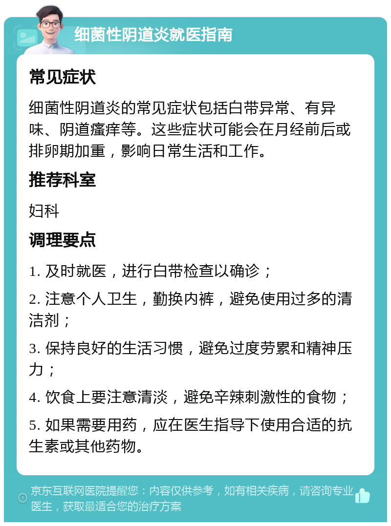 细菌性阴道炎就医指南 常见症状 细菌性阴道炎的常见症状包括白带异常、有异味、阴道瘙痒等。这些症状可能会在月经前后或排卵期加重，影响日常生活和工作。 推荐科室 妇科 调理要点 1. 及时就医，进行白带检查以确诊； 2. 注意个人卫生，勤换内裤，避免使用过多的清洁剂； 3. 保持良好的生活习惯，避免过度劳累和精神压力； 4. 饮食上要注意清淡，避免辛辣刺激性的食物； 5. 如果需要用药，应在医生指导下使用合适的抗生素或其他药物。