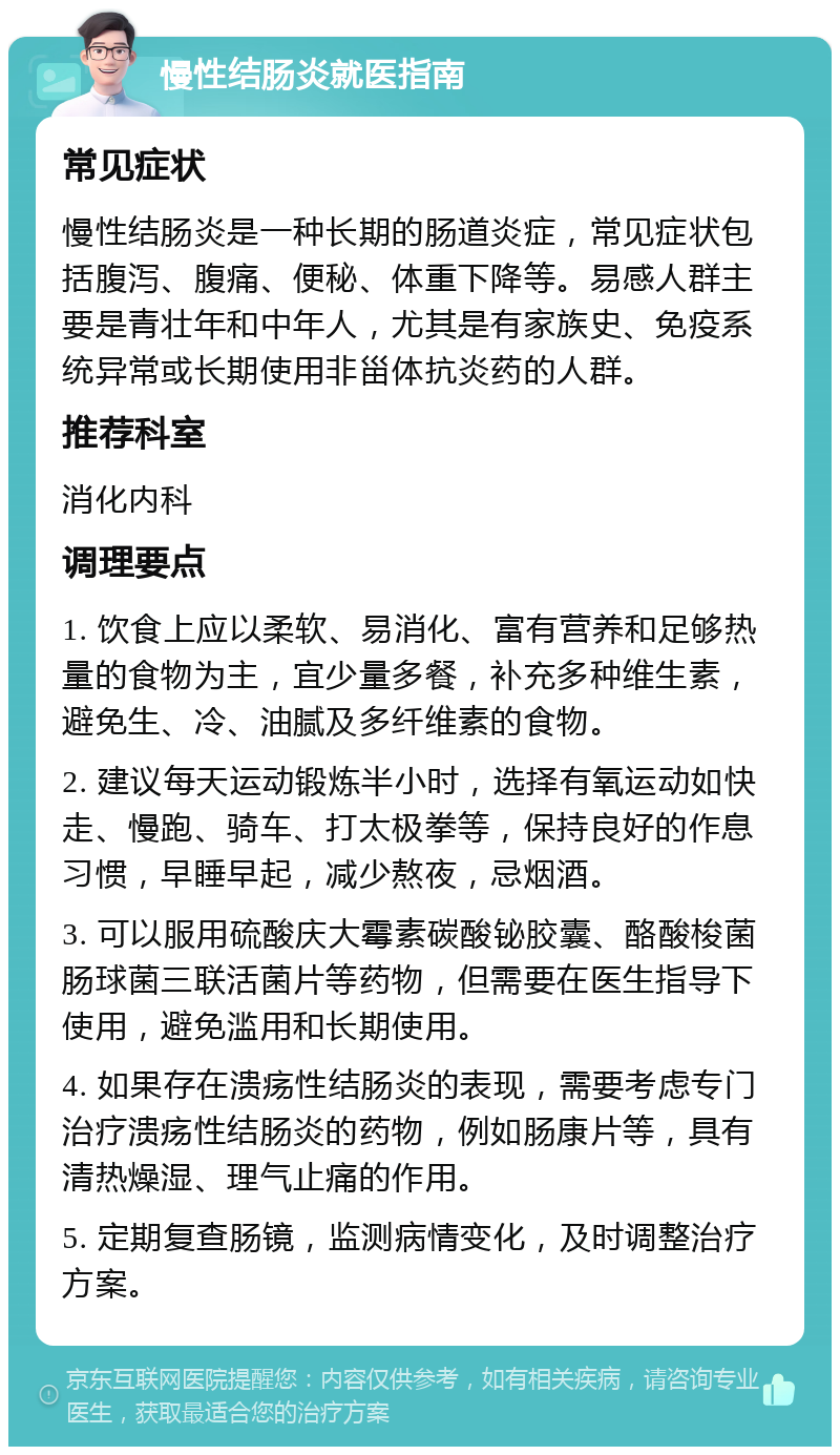 慢性结肠炎就医指南 常见症状 慢性结肠炎是一种长期的肠道炎症，常见症状包括腹泻、腹痛、便秘、体重下降等。易感人群主要是青壮年和中年人，尤其是有家族史、免疫系统异常或长期使用非甾体抗炎药的人群。 推荐科室 消化内科 调理要点 1. 饮食上应以柔软、易消化、富有营养和足够热量的食物为主，宜少量多餐，补充多种维生素，避免生、冷、油腻及多纤维素的食物。 2. 建议每天运动锻炼半小时，选择有氧运动如快走、慢跑、骑车、打太极拳等，保持良好的作息习惯，早睡早起，减少熬夜，忌烟酒。 3. 可以服用硫酸庆大霉素碳酸铋胶囊、酪酸梭菌肠球菌三联活菌片等药物，但需要在医生指导下使用，避免滥用和长期使用。 4. 如果存在溃疡性结肠炎的表现，需要考虑专门治疗溃疡性结肠炎的药物，例如肠康片等，具有清热燥湿、理气止痛的作用。 5. 定期复查肠镜，监测病情变化，及时调整治疗方案。