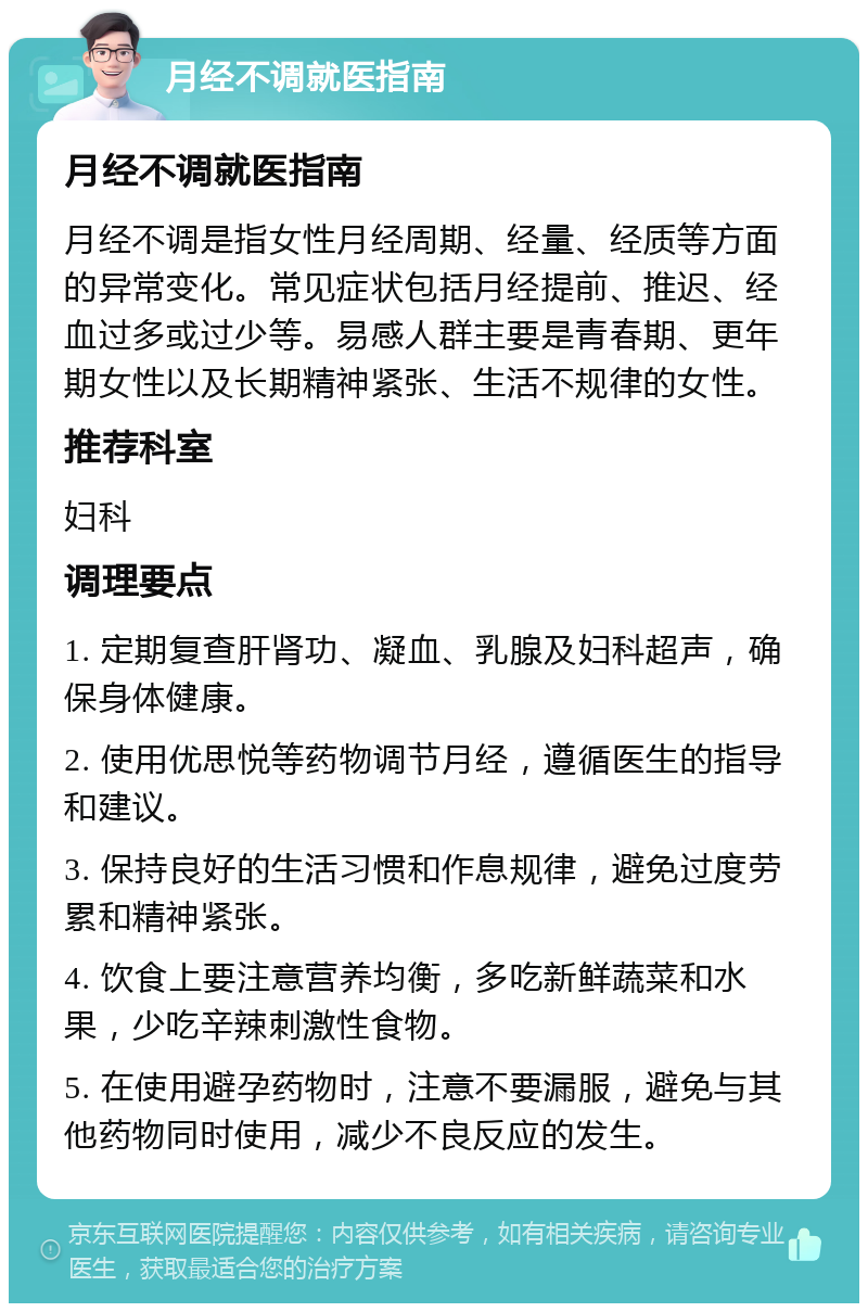 月经不调就医指南 月经不调就医指南 月经不调是指女性月经周期、经量、经质等方面的异常变化。常见症状包括月经提前、推迟、经血过多或过少等。易感人群主要是青春期、更年期女性以及长期精神紧张、生活不规律的女性。 推荐科室 妇科 调理要点 1. 定期复查肝肾功、凝血、乳腺及妇科超声，确保身体健康。 2. 使用优思悦等药物调节月经，遵循医生的指导和建议。 3. 保持良好的生活习惯和作息规律，避免过度劳累和精神紧张。 4. 饮食上要注意营养均衡，多吃新鲜蔬菜和水果，少吃辛辣刺激性食物。 5. 在使用避孕药物时，注意不要漏服，避免与其他药物同时使用，减少不良反应的发生。