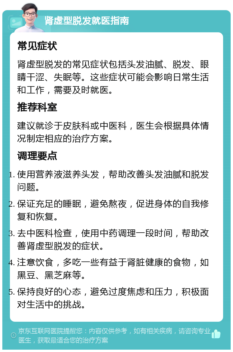 肾虚型脱发就医指南 常见症状 肾虚型脱发的常见症状包括头发油腻、脱发、眼睛干涩、失眠等。这些症状可能会影响日常生活和工作，需要及时就医。 推荐科室 建议就诊于皮肤科或中医科，医生会根据具体情况制定相应的治疗方案。 调理要点 使用营养液滋养头发，帮助改善头发油腻和脱发问题。 保证充足的睡眠，避免熬夜，促进身体的自我修复和恢复。 去中医科检查，使用中药调理一段时间，帮助改善肾虚型脱发的症状。 注意饮食，多吃一些有益于肾脏健康的食物，如黑豆、黑芝麻等。 保持良好的心态，避免过度焦虑和压力，积极面对生活中的挑战。