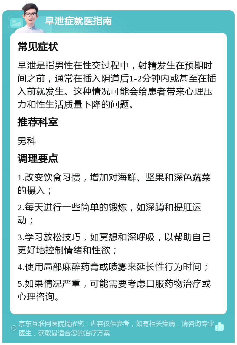 早泄症就医指南 常见症状 早泄是指男性在性交过程中，射精发生在预期时间之前，通常在插入阴道后1-2分钟内或甚至在插入前就发生。这种情况可能会给患者带来心理压力和性生活质量下降的问题。 推荐科室 男科 调理要点 1.改变饮食习惯，增加对海鲜、坚果和深色蔬菜的摄入； 2.每天进行一些简单的锻炼，如深蹲和提肛运动； 3.学习放松技巧，如冥想和深呼吸，以帮助自己更好地控制情绪和性欲； 4.使用局部麻醉药膏或喷雾来延长性行为时间； 5.如果情况严重，可能需要考虑口服药物治疗或心理咨询。