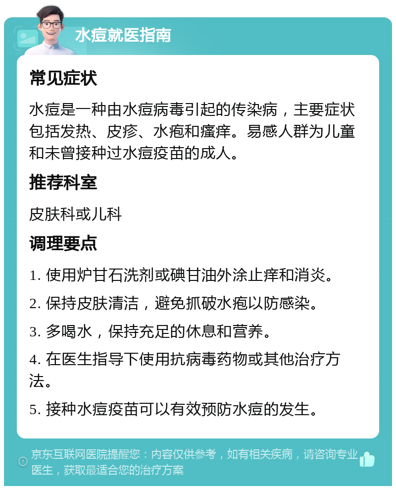 水痘就医指南 常见症状 水痘是一种由水痘病毒引起的传染病，主要症状包括发热、皮疹、水疱和瘙痒。易感人群为儿童和未曾接种过水痘疫苗的成人。 推荐科室 皮肤科或儿科 调理要点 1. 使用炉甘石洗剂或碘甘油外涂止痒和消炎。 2. 保持皮肤清洁，避免抓破水疱以防感染。 3. 多喝水，保持充足的休息和营养。 4. 在医生指导下使用抗病毒药物或其他治疗方法。 5. 接种水痘疫苗可以有效预防水痘的发生。