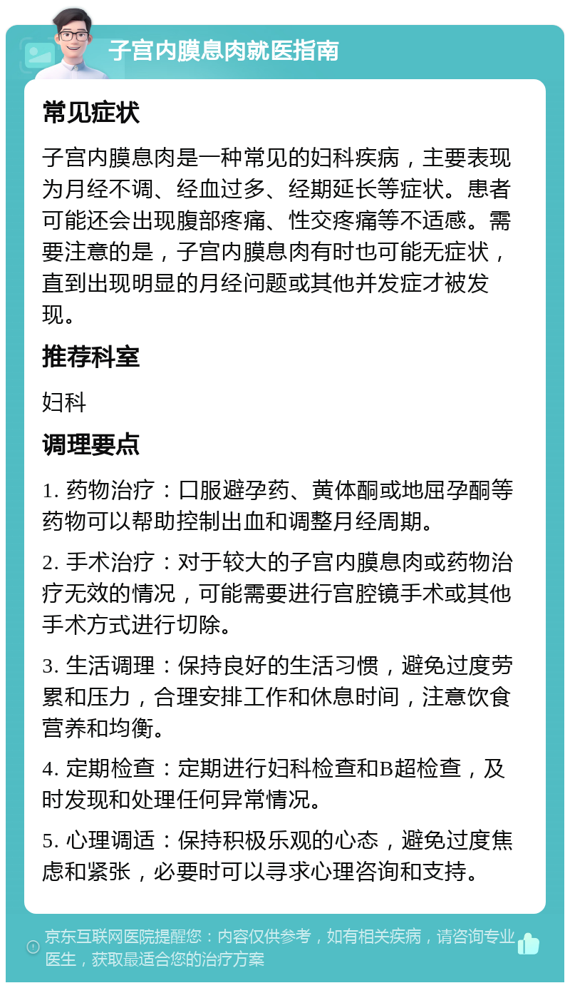 子宫内膜息肉就医指南 常见症状 子宫内膜息肉是一种常见的妇科疾病，主要表现为月经不调、经血过多、经期延长等症状。患者可能还会出现腹部疼痛、性交疼痛等不适感。需要注意的是，子宫内膜息肉有时也可能无症状，直到出现明显的月经问题或其他并发症才被发现。 推荐科室 妇科 调理要点 1. 药物治疗：口服避孕药、黄体酮或地屈孕酮等药物可以帮助控制出血和调整月经周期。 2. 手术治疗：对于较大的子宫内膜息肉或药物治疗无效的情况，可能需要进行宫腔镜手术或其他手术方式进行切除。 3. 生活调理：保持良好的生活习惯，避免过度劳累和压力，合理安排工作和休息时间，注意饮食营养和均衡。 4. 定期检查：定期进行妇科检查和B超检查，及时发现和处理任何异常情况。 5. 心理调适：保持积极乐观的心态，避免过度焦虑和紧张，必要时可以寻求心理咨询和支持。