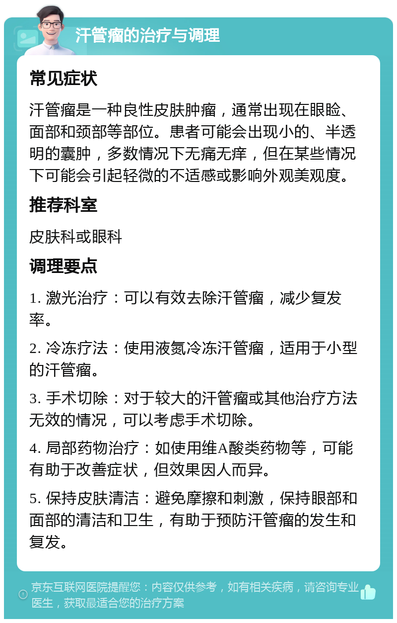 汗管瘤的治疗与调理 常见症状 汗管瘤是一种良性皮肤肿瘤，通常出现在眼睑、面部和颈部等部位。患者可能会出现小的、半透明的囊肿，多数情况下无痛无痒，但在某些情况下可能会引起轻微的不适感或影响外观美观度。 推荐科室 皮肤科或眼科 调理要点 1. 激光治疗：可以有效去除汗管瘤，减少复发率。 2. 冷冻疗法：使用液氮冷冻汗管瘤，适用于小型的汗管瘤。 3. 手术切除：对于较大的汗管瘤或其他治疗方法无效的情况，可以考虑手术切除。 4. 局部药物治疗：如使用维A酸类药物等，可能有助于改善症状，但效果因人而异。 5. 保持皮肤清洁：避免摩擦和刺激，保持眼部和面部的清洁和卫生，有助于预防汗管瘤的发生和复发。