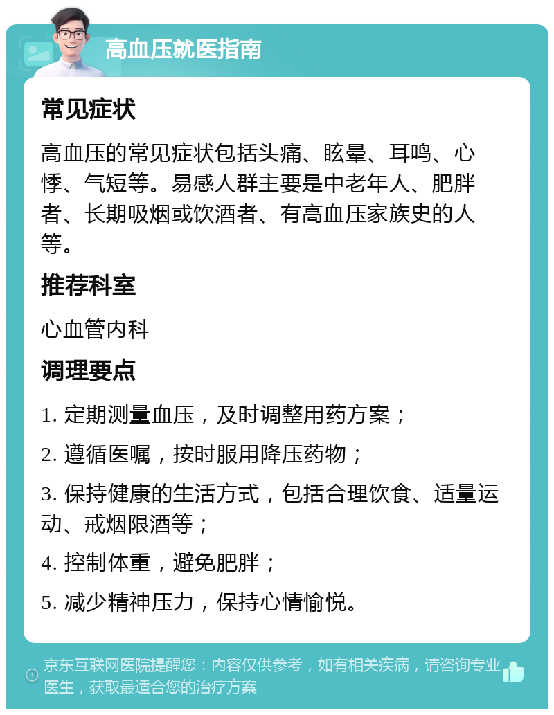 高血压就医指南 常见症状 高血压的常见症状包括头痛、眩晕、耳鸣、心悸、气短等。易感人群主要是中老年人、肥胖者、长期吸烟或饮酒者、有高血压家族史的人等。 推荐科室 心血管内科 调理要点 1. 定期测量血压，及时调整用药方案； 2. 遵循医嘱，按时服用降压药物； 3. 保持健康的生活方式，包括合理饮食、适量运动、戒烟限酒等； 4. 控制体重，避免肥胖； 5. 减少精神压力，保持心情愉悦。