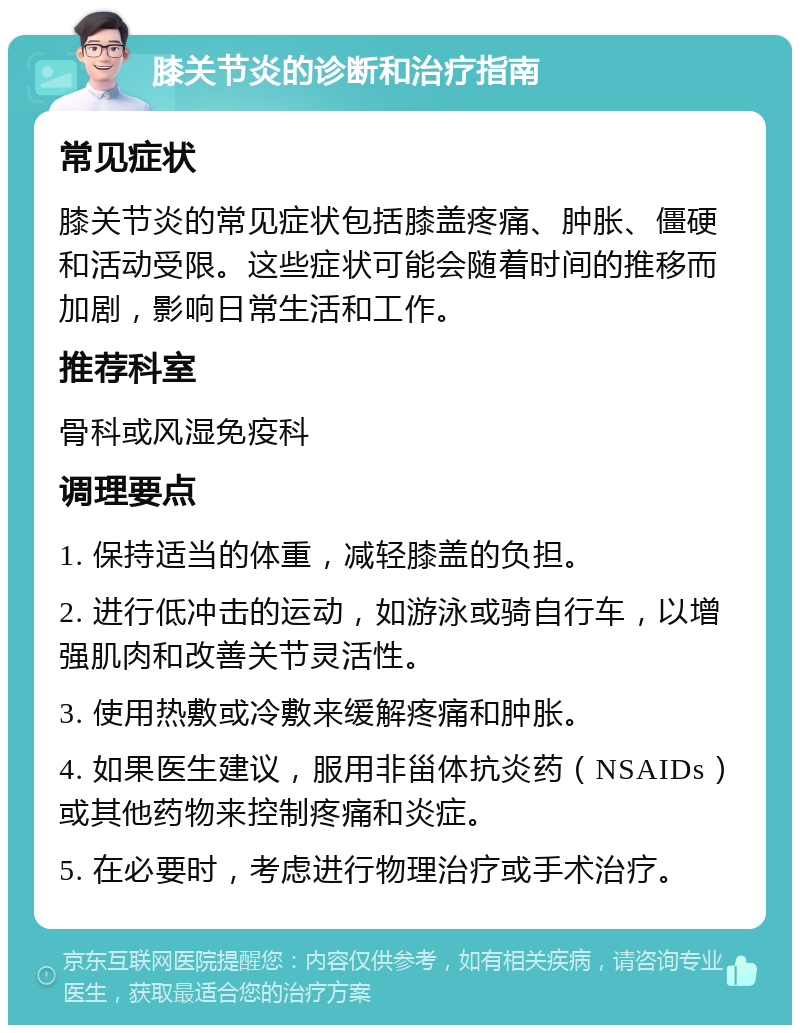 膝关节炎的诊断和治疗指南 常见症状 膝关节炎的常见症状包括膝盖疼痛、肿胀、僵硬和活动受限。这些症状可能会随着时间的推移而加剧，影响日常生活和工作。 推荐科室 骨科或风湿免疫科 调理要点 1. 保持适当的体重，减轻膝盖的负担。 2. 进行低冲击的运动，如游泳或骑自行车，以增强肌肉和改善关节灵活性。 3. 使用热敷或冷敷来缓解疼痛和肿胀。 4. 如果医生建议，服用非甾体抗炎药（NSAIDs）或其他药物来控制疼痛和炎症。 5. 在必要时，考虑进行物理治疗或手术治疗。